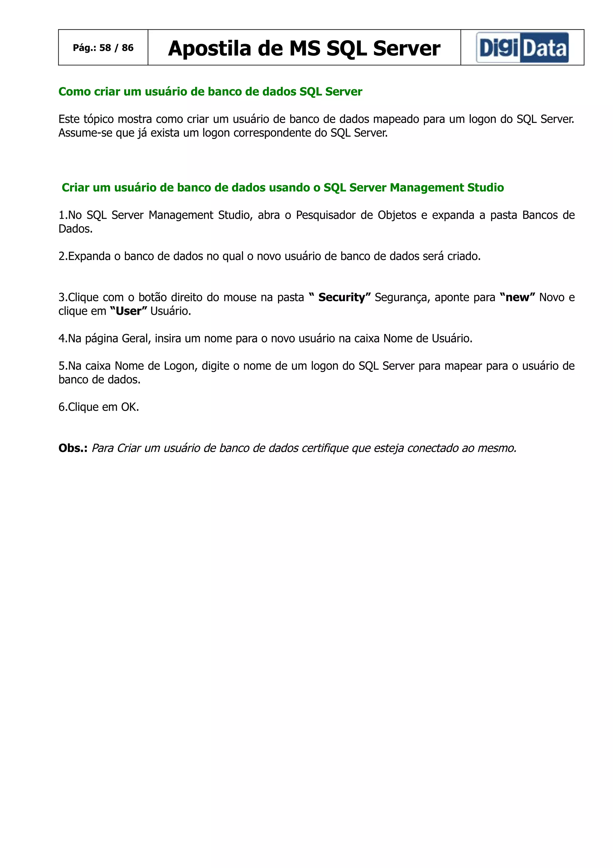 Pág.: 58 / 86

Apostila de MS SQL Server

Como criar um usuário de banco de dados SQL Server
Este tópico mostra como criar um usuário de banco de dados mapeado para um logon do SQL Server.
Assume-se que já exista um logon correspondente do SQL Server.

Criar um usuário de banco de dados usando o SQL Server Management Studio
1.No SQL Server Management Studio, abra o Pesquisador de Objetos e expanda a pasta Bancos de
Dados.
2.Expanda o banco de dados no qual o novo usuário de banco de dados será criado.
3.Clique com o botão direito do mouse na pasta “ Security” Segurança, aponte para “new” Novo e
clique em “User” Usuário.
4.Na página Geral, insira um nome para o novo usuário na caixa Nome de Usuário.
5.Na caixa Nome de Logon, digite o nome de um logon do SQL Server para mapear para o usuário de
banco de dados.
6.Clique em OK.
Obs.: Para Criar um usuário de banco de dados certifique que esteja conectado ao mesmo.

 
