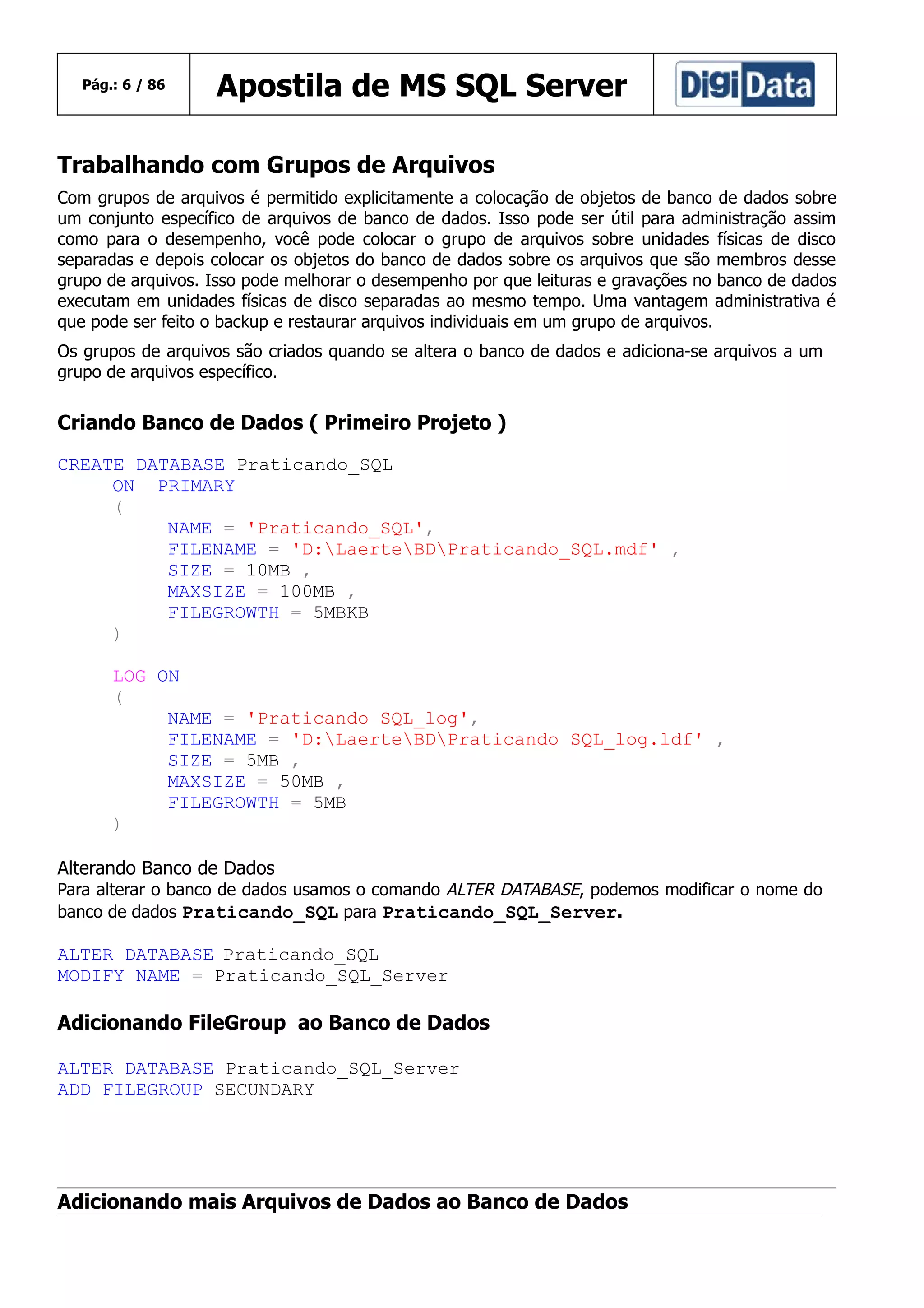 Pág.: 6 / 86

Apostila de MS SQL Server

Trabalhando com Grupos de Arquivos
Com grupos de arquivos é permitido explicitamente a colocação de objetos de banco de dados sobre
um conjunto específico de arquivos de banco de dados. Isso pode ser útil para administração assim
como para o desempenho, você pode colocar o grupo de arquivos sobre unidades físicas de disco
separadas e depois colocar os objetos do banco de dados sobre os arquivos que são membros desse
grupo de arquivos. Isso pode melhorar o desempenho por que leituras e gravações no banco de dados
executam em unidades físicas de disco separadas ao mesmo tempo. Uma vantagem administrativa é
que pode ser feito o backup e restaurar arquivos individuais em um grupo de arquivos.
Os grupos de arquivos são criados quando se altera o banco de dados e adiciona-se arquivos a um
grupo de arquivos específico.

Criando Banco de Dados ( Primeiro Projeto )
CREATE DATABASE Praticando_SQL
ON PRIMARY
(
NAME = 'Praticando_SQL',
FILENAME = 'D:LaerteBDPraticando_SQL.mdf' ,
SIZE = 10MB ,
MAXSIZE = 100MB ,
FILEGROWTH = 5MBKB
)
LOG ON
(
NAME = 'Praticando SQL_log',
FILENAME = 'D:LaerteBDPraticando SQL_log.ldf' ,
SIZE = 5MB ,
MAXSIZE = 50MB ,
FILEGROWTH = 5MB
)
Alterando Banco de Dados

Para alterar o banco de dados usamos o comando ALTER DATABASE, podemos modificar o nome do
banco de dados Praticando_SQL para Praticando_SQL_Server.

ALTER DATABASE Praticando_SQL
MODIFY NAME = Praticando_SQL_Server

Adicionando FileGroup ao Banco de Dados
ALTER DATABASE Praticando_SQL_Server
ADD FILEGROUP SECUNDARY

Adicionando mais Arquivos de Dados ao Banco de Dados

 