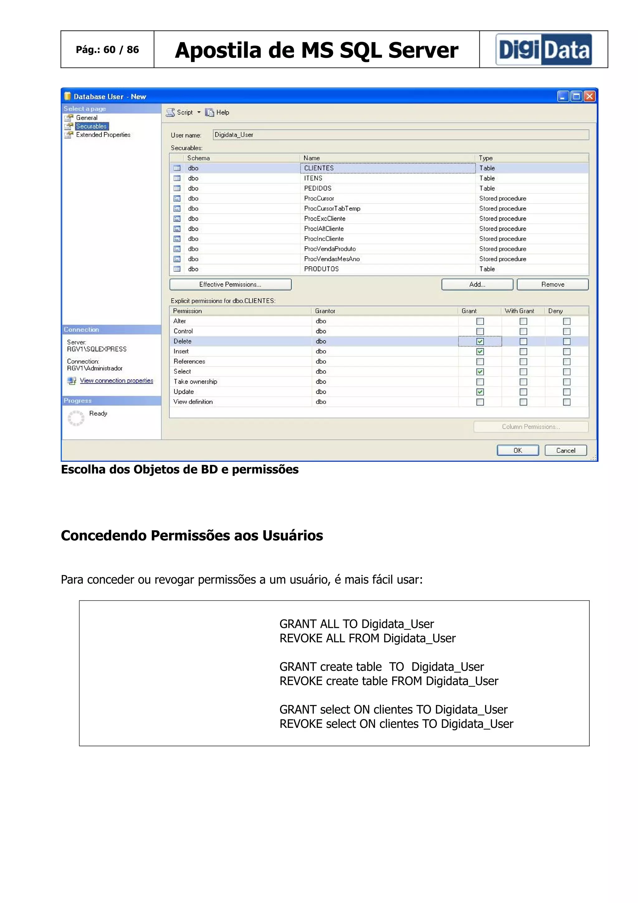 Pág.: 60 / 86

Apostila de MS SQL Server

Escolha dos Objetos de BD e permissões

Concedendo Permissões aos Usuários
Para conceder ou revogar permissões a um usuário, é mais fácil usar:

GRANT ALL TO Digidata_User
REVOKE ALL FROM Digidata_User
GRANT create table TO Digidata_User
REVOKE create table FROM Digidata_User
GRANT select ON clientes TO Digidata_User
REVOKE select ON clientes TO Digidata_User

 