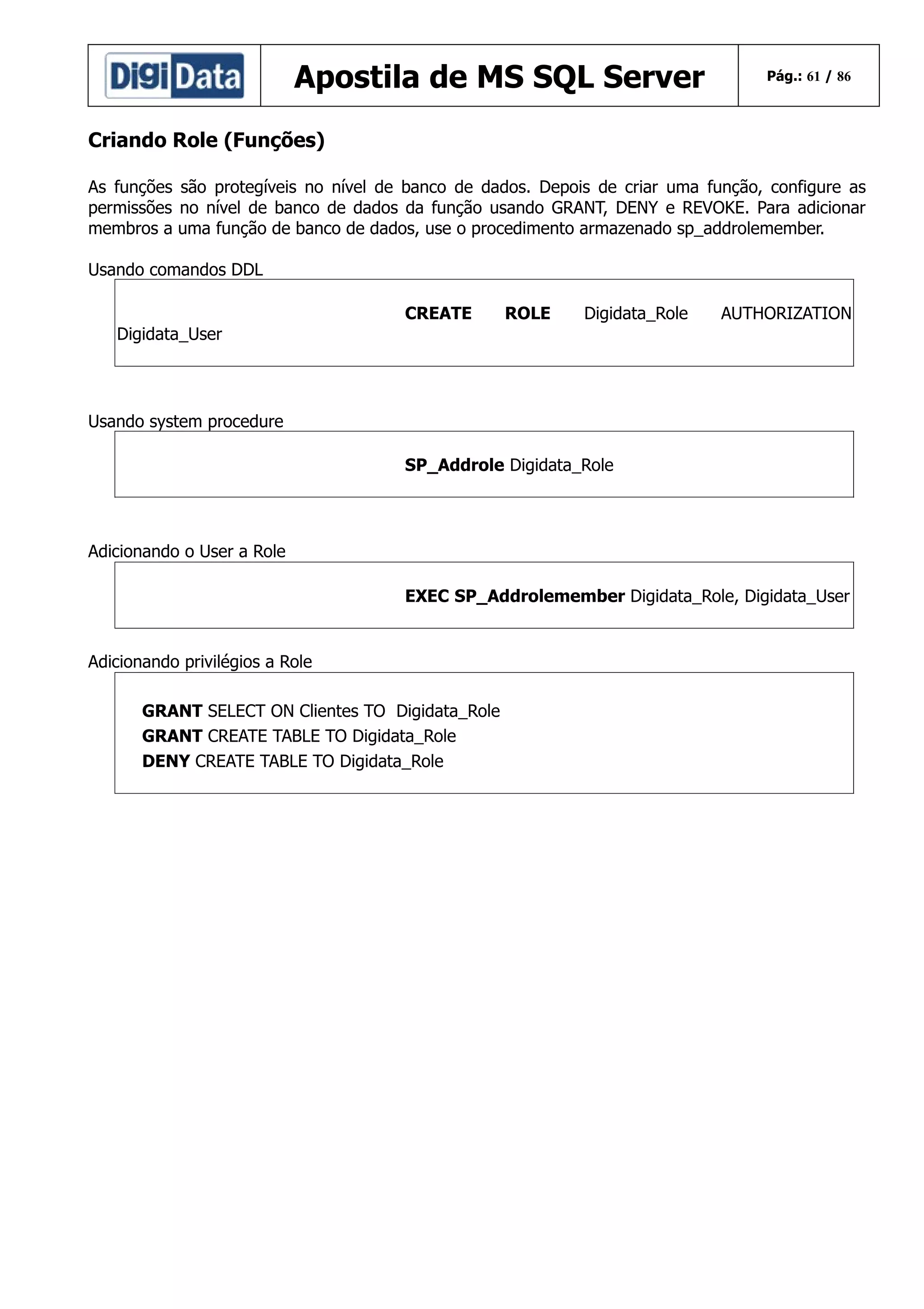 Apostila de MS SQL Server

Pág.: 61 / 86

Criando Role (Funções)
As funções são protegíveis no nível de banco de dados. Depois de criar uma função, configure as
permissões no nível de banco de dados da função usando GRANT, DENY e REVOKE. Para adicionar
membros a uma função de banco de dados, use o procedimento armazenado sp_addrolemember.
Usando comandos DDL
CREATE

ROLE

Digidata_Role

AUTHORIZATION

Digidata_User

Usando system procedure
SP_Addrole Digidata_Role

Adicionando o User a Role
EXEC SP_Addrolemember Digidata_Role, Digidata_User

Adicionando privilégios a Role
GRANT SELECT ON Clientes TO Digidata_Role
GRANT CREATE TABLE TO Digidata_Role
DENY CREATE TABLE TO Digidata_Role

 