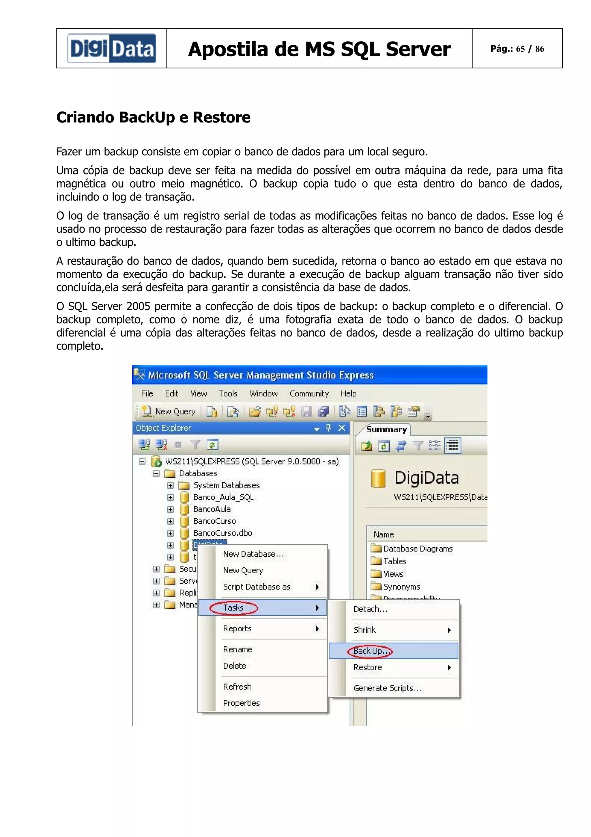 Apostila de MS SQL Server

Pág.: 65 / 86

Criando BackUp e Restore
Fazer um backup consiste em copiar o banco de dados para um local seguro.
Uma cópia de backup deve ser feita na medida do possível em outra máquina da rede, para uma fita
magnética ou outro meio magnético. O backup copia tudo o que esta dentro do banco de dados,
incluindo o log de transação.
O log de transação é um registro serial de todas as modificações feitas no banco de dados. Esse log é
usado no processo de restauração para fazer todas as alterações que ocorrem no banco de dados desde
o ultimo backup.
A restauração do banco de dados, quando bem sucedida, retorna o banco ao estado em que estava no
momento da execução do backup. Se durante a execução de backup alguam transação não tiver sido
concluída,ela será desfeita para garantir a consistência da base de dados.
O SQL Server 2005 permite a confecção de dois tipos de backup: o backup completo e o diferencial. O
backup completo, como o nome diz, é uma fotografia exata de todo o banco de dados. O backup
diferencial é uma cópia das alterações feitas no banco de dados, desde a realização do ultimo backup
completo.

 