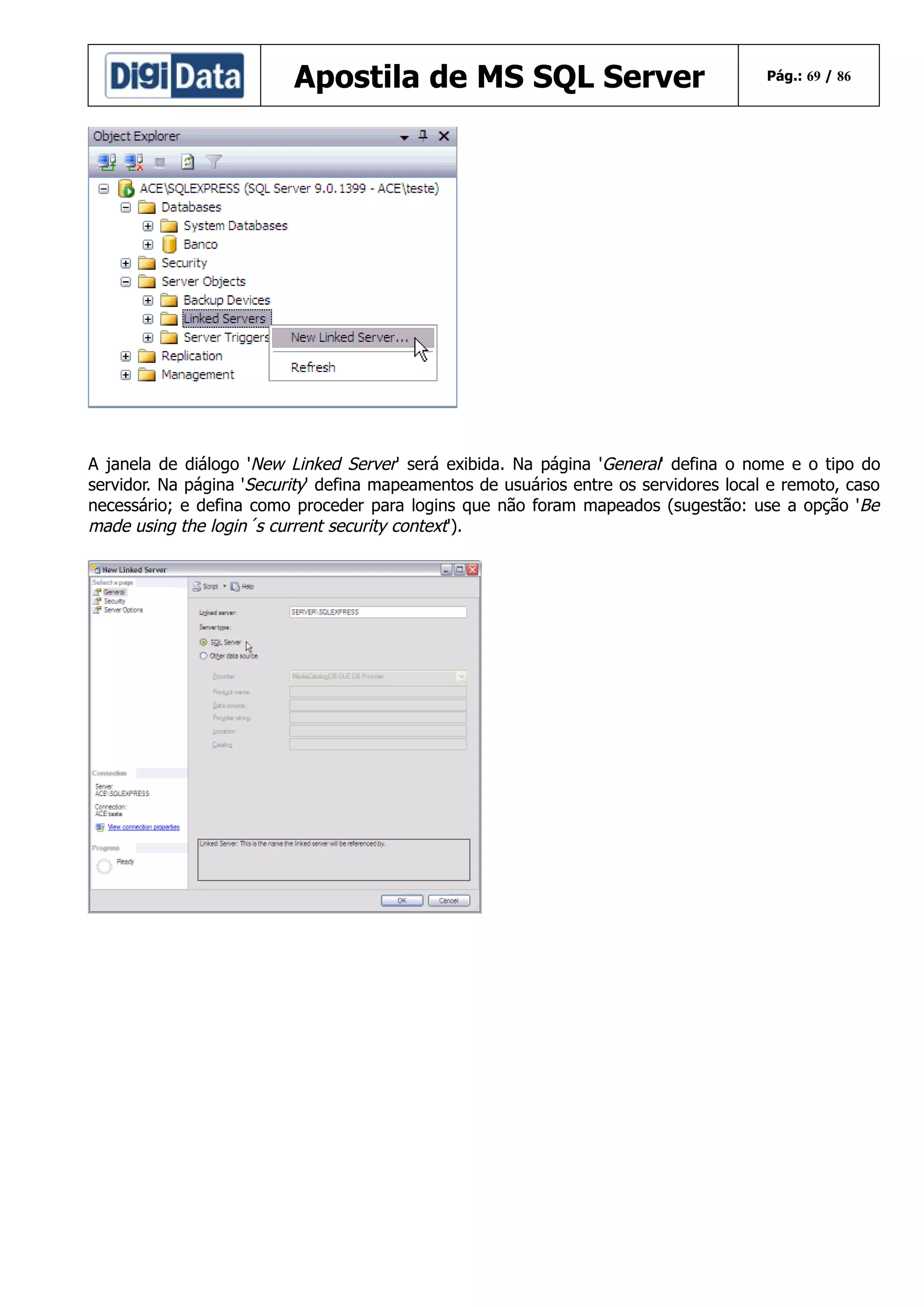 Apostila de MS SQL Server

Pág.: 69 / 86

A janela de diálogo 'New Linked Server' será exibida. Na página 'General' defina o nome e o tipo do
servidor. Na página 'Security' defina mapeamentos de usuários entre os servidores local e remoto, caso
necessário; e defina como proceder para logins que não foram mapeados (sugestão: use a opção 'Be
made using the login´s current security context').

 