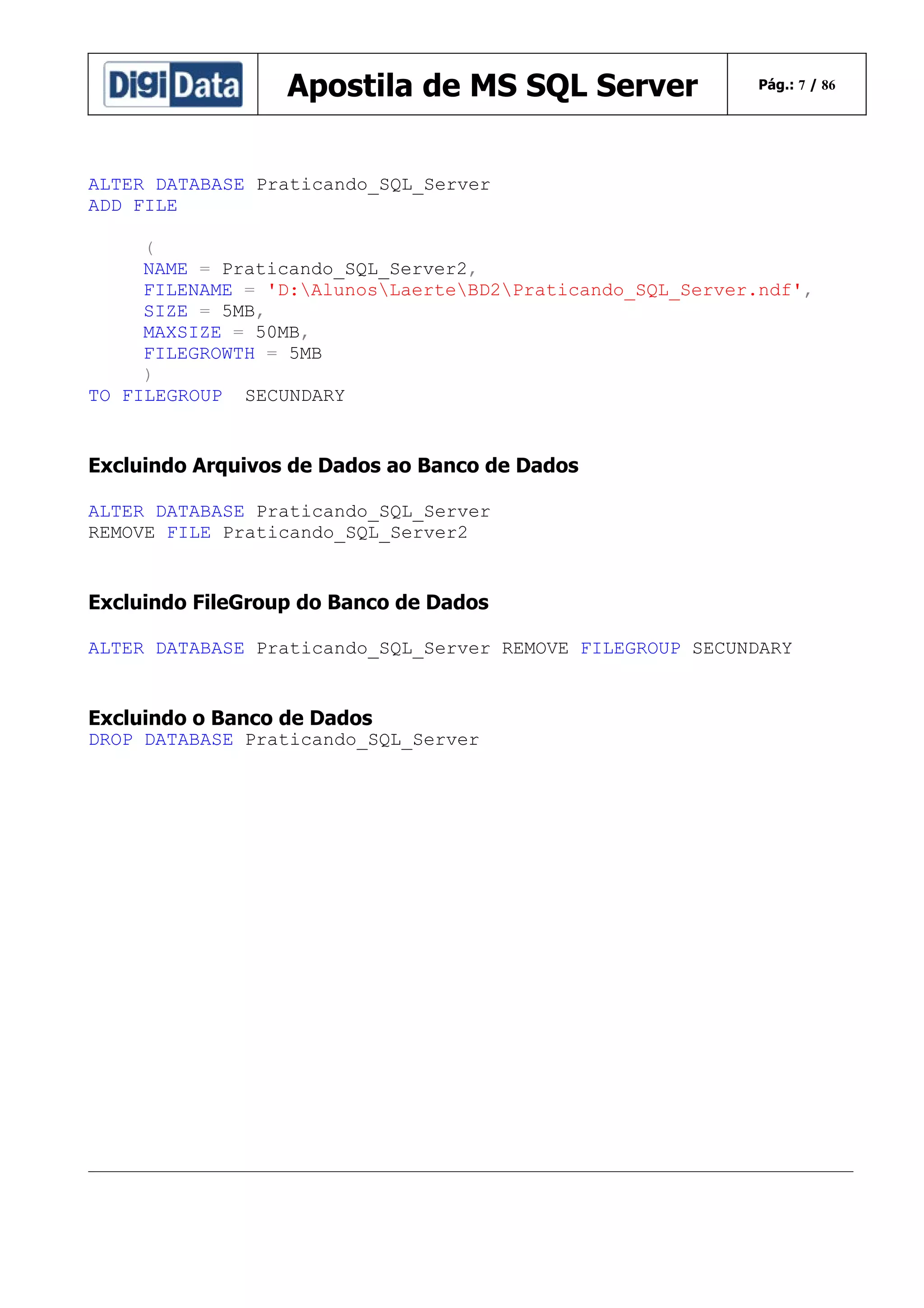 Apostila de MS SQL Server

Pág.: 7 / 86

ALTER DATABASE Praticando_SQL_Server
ADD FILE
(
NAME = Praticando_SQL_Server2,
FILENAME = 'D:AlunosLaerteBD2Praticando_SQL_Server.ndf',
SIZE = 5MB,
MAXSIZE = 50MB,
FILEGROWTH = 5MB
)
TO FILEGROUP SECUNDARY

Excluindo Arquivos de Dados ao Banco de Dados
ALTER DATABASE Praticando_SQL_Server
REMOVE FILE Praticando_SQL_Server2

Excluindo FileGroup do Banco de Dados
ALTER DATABASE Praticando_SQL_Server REMOVE FILEGROUP SECUNDARY

Excluindo o Banco de Dados
DROP DATABASE Praticando_SQL_Server

 