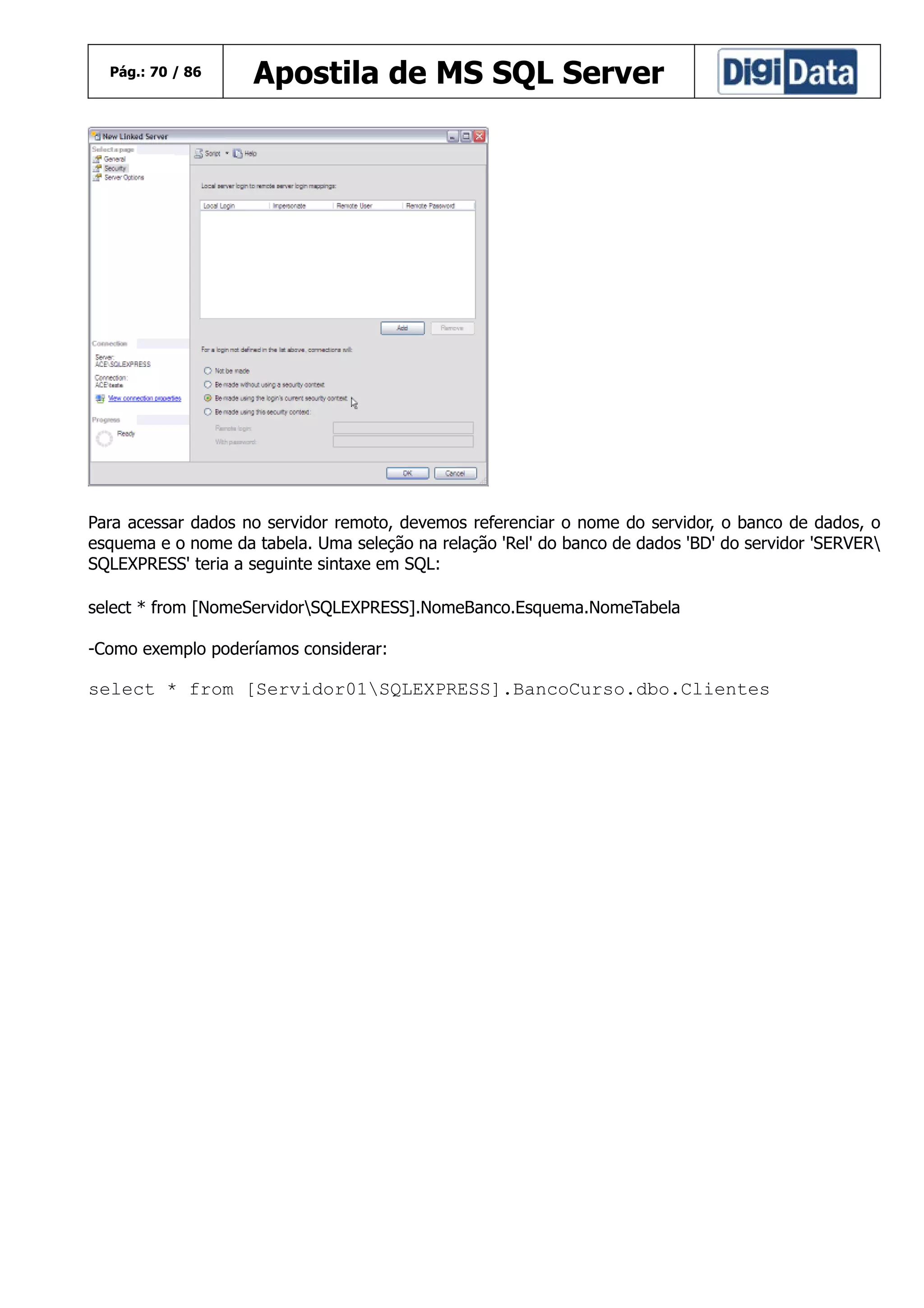 Pág.: 70 / 86

Apostila de MS SQL Server

Para acessar dados no servidor remoto, devemos referenciar o nome do servidor, o banco de dados, o
esquema e o nome da tabela. Uma seleção na relação 'Rel' do banco de dados 'BD' do servidor 'SERVER
SQLEXPRESS' teria a seguinte sintaxe em SQL:
select * from [NomeServidorSQLEXPRESS].NomeBanco.Esquema.NomeTabela
-Como exemplo poderíamos considerar:

select * from [Servidor01SQLEXPRESS].BancoCurso.dbo.Clientes

 