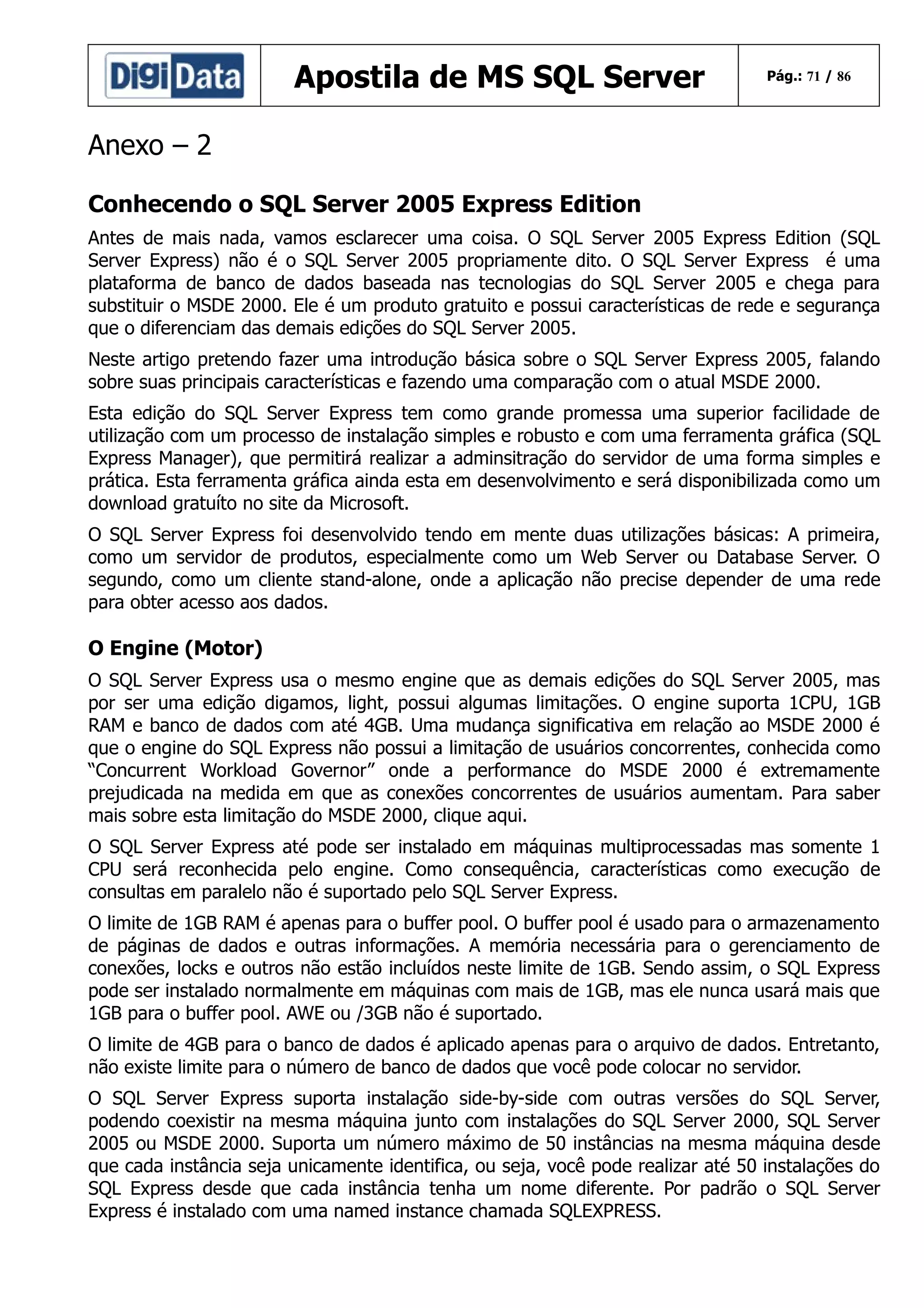Apostila de MS SQL Server

Pág.: 71 / 86

Anexo – 2
Conhecendo o SQL Server 2005 Express Edition
Antes de mais nada, vamos esclarecer uma coisa. O SQL Server 2005 Express Edition (SQL
Server Express) não é o SQL Server 2005 propriamente dito. O SQL Server Express é uma
plataforma de banco de dados baseada nas tecnologias do SQL Server 2005 e chega para
substituir o MSDE 2000. Ele é um produto gratuito e possui características de rede e segurança
que o diferenciam das demais edições do SQL Server 2005.
Neste artigo pretendo fazer uma introdução básica sobre o SQL Server Express 2005, falando
sobre suas principais características e fazendo uma comparação com o atual MSDE 2000.
Esta edição do SQL Server Express tem como grande promessa uma superior facilidade de
utilização com um processo de instalação simples e robusto e com uma ferramenta gráfica (SQL
Express Manager), que permitirá realizar a adminsitração do servidor de uma forma simples e
prática. Esta ferramenta gráfica ainda esta em desenvolvimento e será disponibilizada como um
download gratuíto no site da Microsoft.
O SQL Server Express foi desenvolvido tendo em mente duas utilizações básicas: A primeira,
como um servidor de produtos, especialmente como um Web Server ou Database Server. O
segundo, como um cliente stand-alone, onde a aplicação não precise depender de uma rede
para obter acesso aos dados.

O Engine (Motor)
O SQL Server Express usa o mesmo engine que as demais edições do SQL Server 2005, mas
por ser uma edição digamos, light, possui algumas limitações. O engine suporta 1CPU, 1GB
RAM e banco de dados com até 4GB. Uma mudança significativa em relação ao MSDE 2000 é
que o engine do SQL Express não possui a limitação de usuários concorrentes, conhecida como
“Concurrent Workload Governor” onde a performance do MSDE 2000 é extremamente
prejudicada na medida em que as conexões concorrentes de usuários aumentam. Para saber
mais sobre esta limitação do MSDE 2000, clique aqui.
O SQL Server Express até pode ser instalado em máquinas multiprocessadas mas somente 1
CPU será reconhecida pelo engine. Como consequência, características como execução de
consultas em paralelo não é suportado pelo SQL Server Express.
O limite de 1GB RAM é apenas para o buffer pool. O buffer pool é usado para o armazenamento
de páginas de dados e outras informações. A memória necessária para o gerenciamento de
conexões, locks e outros não estão incluídos neste limite de 1GB. Sendo assim, o SQL Express
pode ser instalado normalmente em máquinas com mais de 1GB, mas ele nunca usará mais que
1GB para o buffer pool. AWE ou /3GB não é suportado.
O limite de 4GB para o banco de dados é aplicado apenas para o arquivo de dados. Entretanto,
não existe limite para o número de banco de dados que você pode colocar no servidor.
O SQL Server Express suporta instalação side-by-side com outras versões do SQL Server,
podendo coexistir na mesma máquina junto com instalações do SQL Server 2000, SQL Server
2005 ou MSDE 2000. Suporta um número máximo de 50 instâncias na mesma máquina desde
que cada instância seja unicamente identifica, ou seja, você pode realizar até 50 instalações do
SQL Express desde que cada instância tenha um nome diferente. Por padrão o SQL Server
Express é instalado com uma named instance chamada SQLEXPRESS.

 