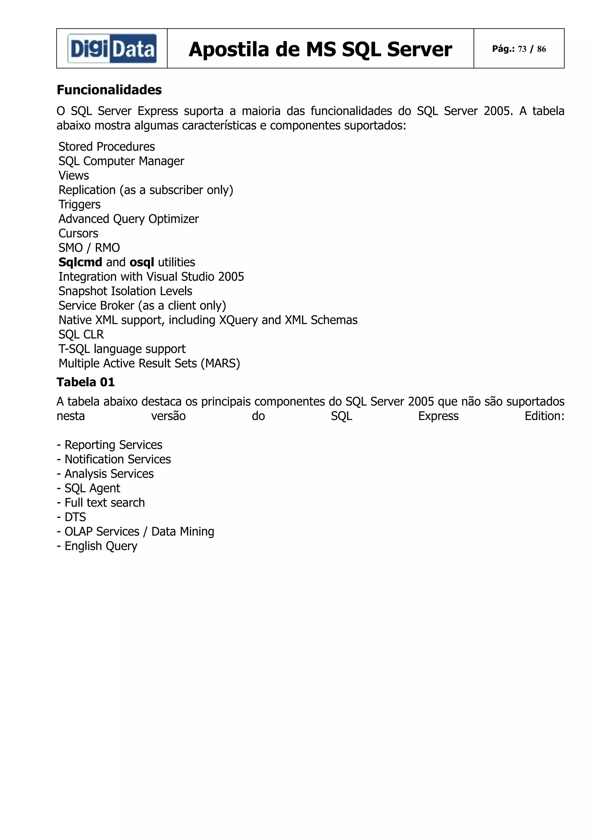 Apostila de MS SQL Server

Pág.: 73 / 86

Funcionalidades
O SQL Server Express suporta a maioria das funcionalidades do SQL Server 2005. A tabela
abaixo mostra algumas características e componentes suportados:
Stored Procedures
SQL Computer Manager
Views
Replication (as a subscriber only)
Triggers
Advanced Query Optimizer
Cursors
SMO / RMO
Sqlcmd and osql utilities
Integration with Visual Studio 2005
Snapshot Isolation Levels
Service Broker (as a client only)
Native XML support, including XQuery and XML Schemas
SQL CLR
T-SQL language support
Multiple Active Result Sets (MARS)
Tabela 01
A tabela abaixo destaca os principais componentes do SQL Server 2005 que não são suportados
nesta
versão
do
SQL
Express
Edition:
-

Reporting Services
Notification Services
Analysis Services
SQL Agent
Full text search
DTS
OLAP Services / Data Mining
English Query

 