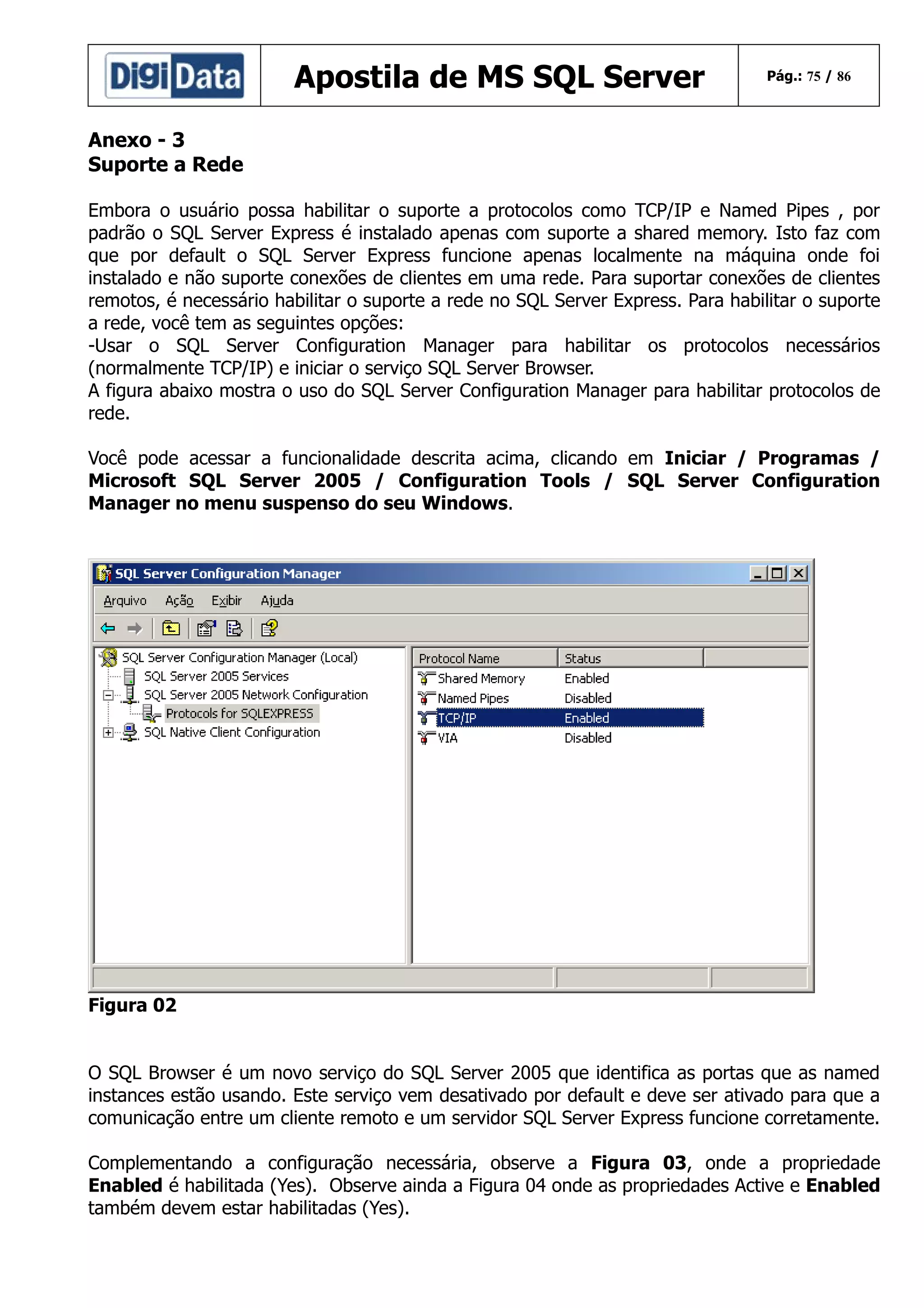 Apostila de MS SQL Server

Pág.: 75 / 86

Anexo - 3
Suporte a Rede
Embora o usuário possa habilitar o suporte a protocolos como TCP/IP e Named Pipes , por
padrão o SQL Server Express é instalado apenas com suporte a shared memory. Isto faz com
que por default o SQL Server Express funcione apenas localmente na máquina onde foi
instalado e não suporte conexões de clientes em uma rede. Para suportar conexões de clientes
remotos, é necessário habilitar o suporte a rede no SQL Server Express. Para habilitar o suporte
a rede, você tem as seguintes opções:
-Usar o SQL Server Configuration Manager para habilitar os protocolos necessários
(normalmente TCP/IP) e iniciar o serviço SQL Server Browser.
A figura abaixo mostra o uso do SQL Server Configuration Manager para habilitar protocolos de
rede.
Você pode acessar a funcionalidade descrita acima, clicando em Iniciar / Programas /
Microsoft SQL Server 2005 / Configuration Tools / SQL Server Configuration
Manager no menu suspenso do seu Windows.

Figura 02
O SQL Browser é um novo serviço do SQL Server 2005 que identifica as portas que as named
instances estão usando. Este serviço vem desativado por default e deve ser ativado para que a
comunicação entre um cliente remoto e um servidor SQL Server Express funcione corretamente.
Complementando a configuração necessária, observe a Figura 03, onde a propriedade
Enabled é habilitada (Yes). Observe ainda a Figura 04 onde as propriedades Active e Enabled
também devem estar habilitadas (Yes).

 