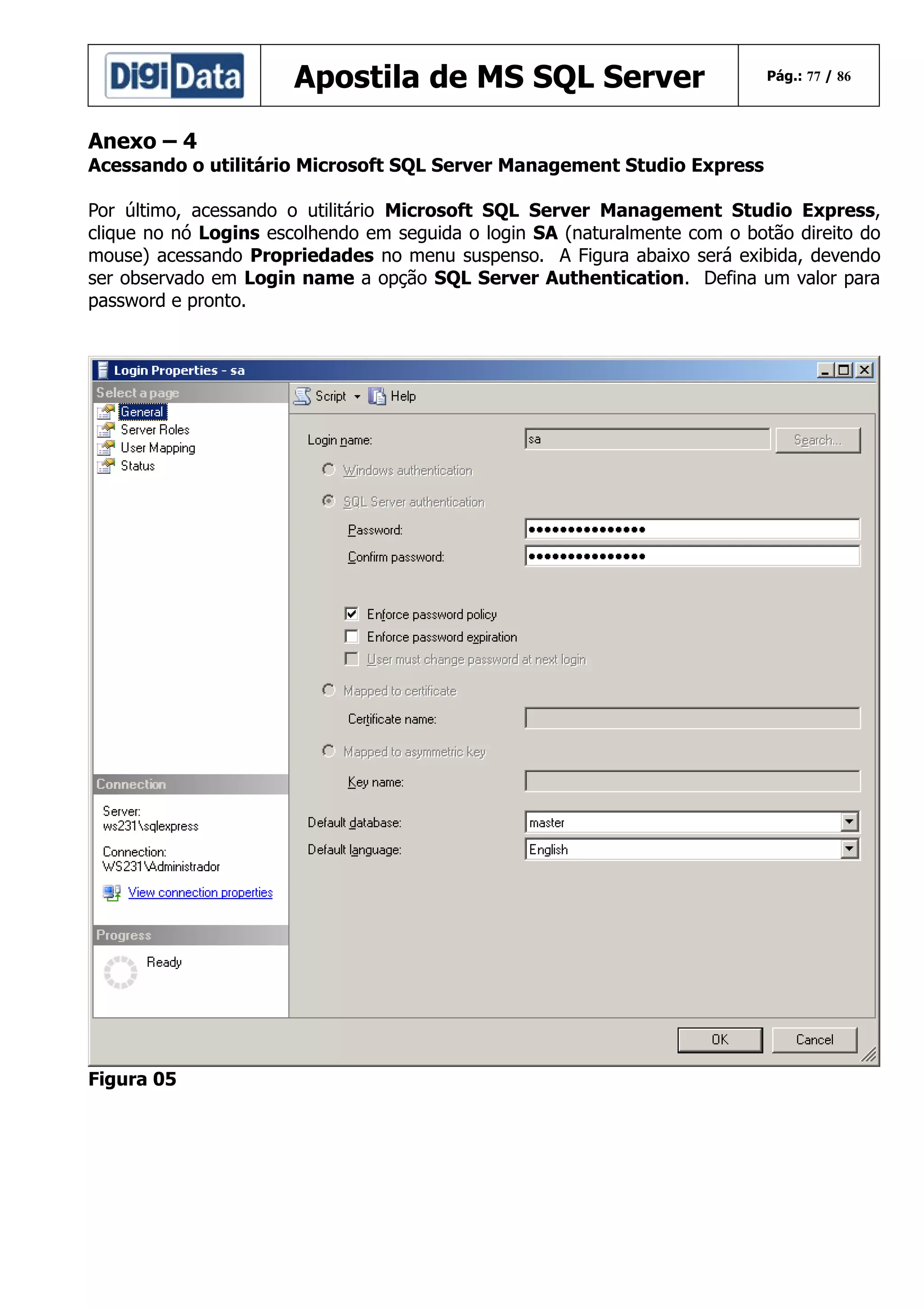 Apostila de MS SQL Server

Pág.: 77 / 86

Anexo – 4
Acessando o utilitário Microsoft SQL Server Management Studio Express
Por último, acessando o utilitário Microsoft SQL Server Management Studio Express,
clique no nó Logins escolhendo em seguida o login SA (naturalmente com o botão direito do
mouse) acessando Propriedades no menu suspenso. A Figura abaixo será exibida, devendo
ser observado em Login name a opção SQL Server Authentication. Defina um valor para
password e pronto.

Figura 05

 