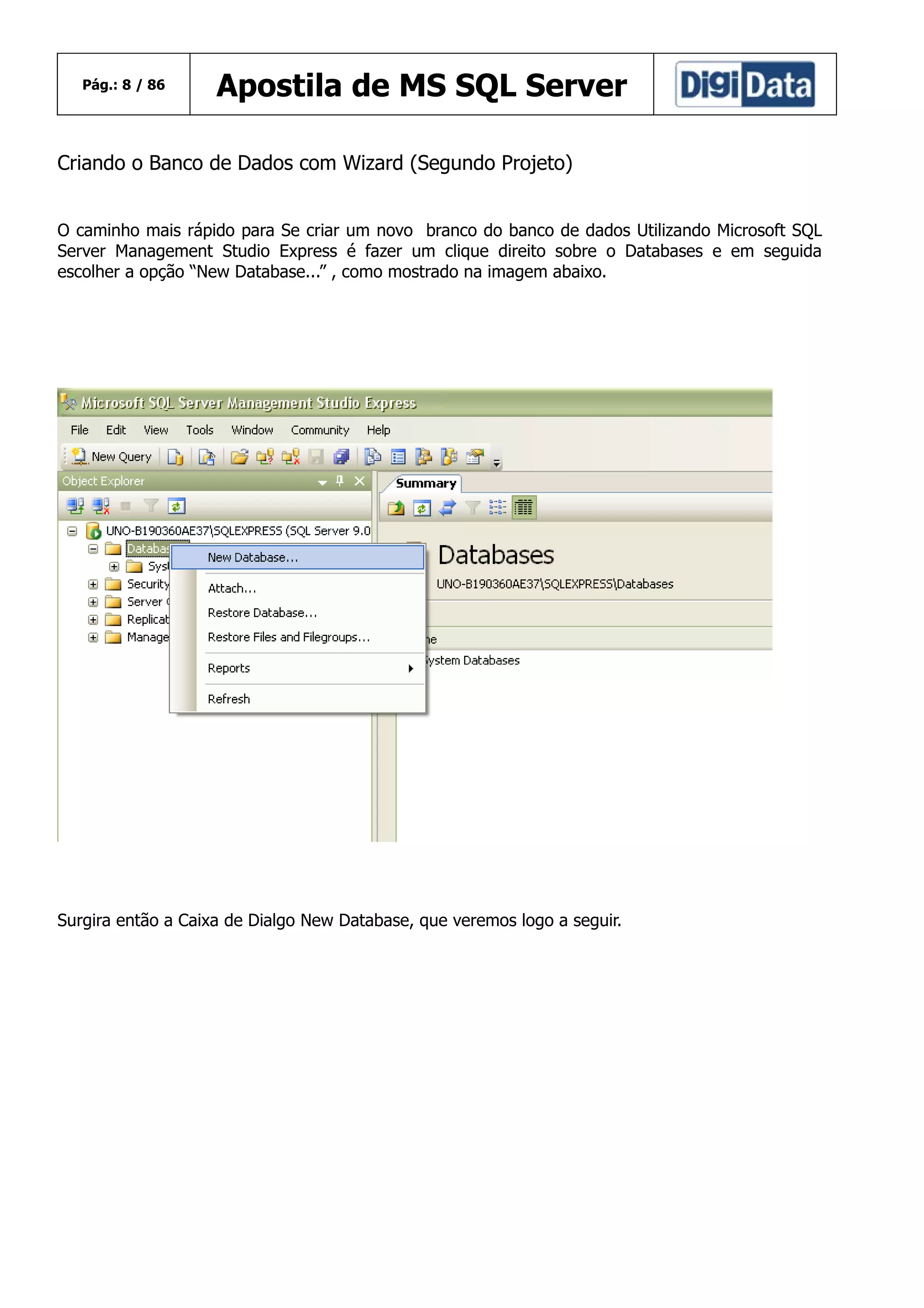 Pág.: 8 / 86

Apostila de MS SQL Server

Criando o Banco de Dados com Wizard (Segundo Projeto)
O caminho mais rápido para Se criar um novo branco do banco de dados Utilizando Microsoft SQL
Server Management Studio Express é fazer um clique direito sobre o Databases e em seguida
escolher a opção “New Database...” , como mostrado na imagem abaixo.

Surgira então a Caixa de Dialgo New Database, que veremos logo a seguir.

 