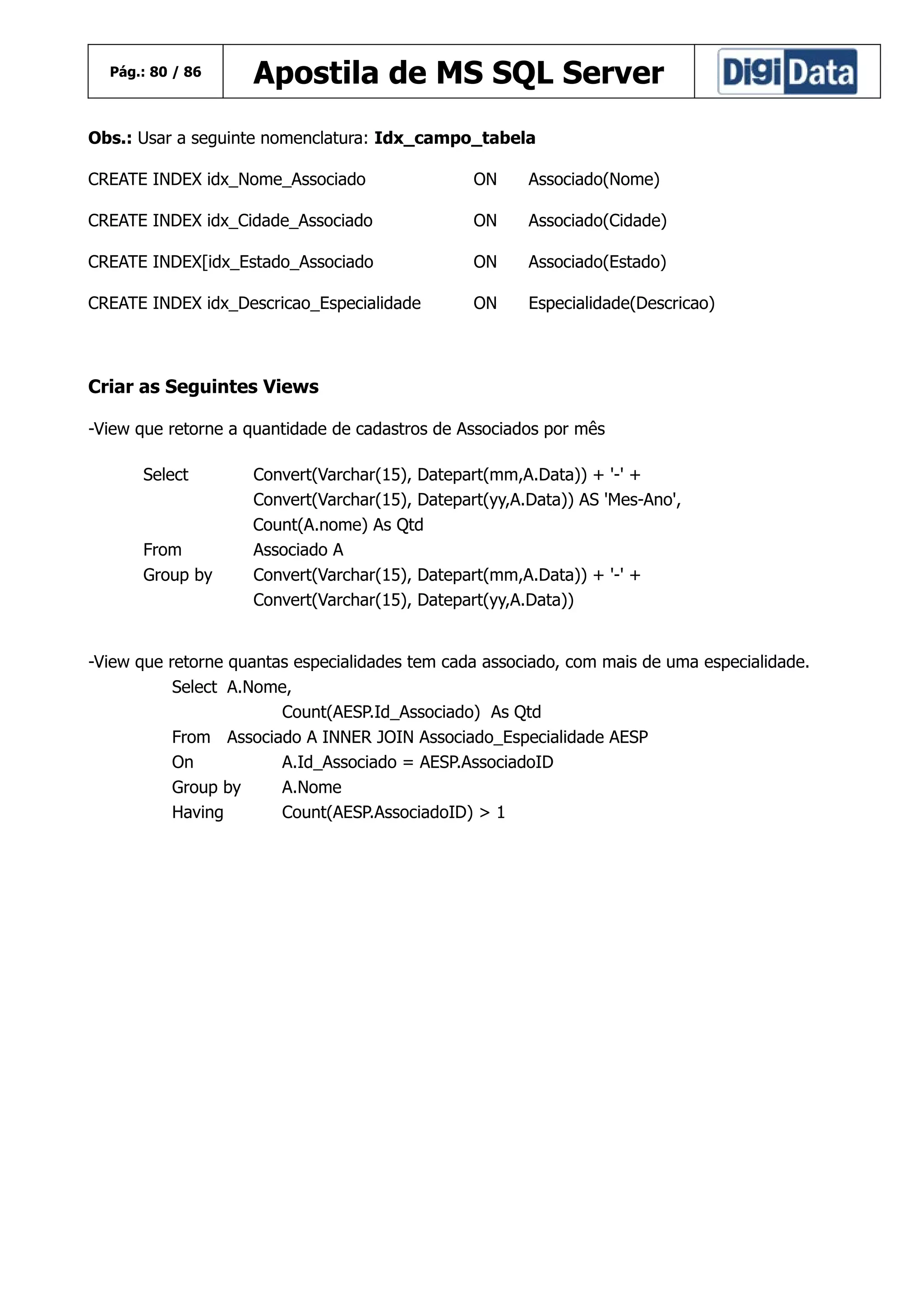 Pág.: 80 / 86

Apostila de MS SQL Server

Obs.: Usar a seguinte nomenclatura: Idx_campo_tabela
CREATE INDEX idx_Nome_Associado

ON

Associado(Nome)

CREATE INDEX idx_Cidade_Associado

ON

Associado(Cidade)

CREATE INDEX[idx_Estado_Associado

ON

Associado(Estado)

CREATE INDEX idx_Descricao_Especialidade

ON

Especialidade(Descricao)

Criar as Seguintes Views
-View que retorne a quantidade de cadastros de Associados por mês
Select

From
Group by

Convert(Varchar(15), Datepart(mm,A.Data)) + '-' +
Convert(Varchar(15), Datepart(yy,A.Data)) AS 'Mes-Ano',
Count(A.nome) As Qtd
Associado A
Convert(Varchar(15), Datepart(mm,A.Data)) + '-' +
Convert(Varchar(15), Datepart(yy,A.Data))

-View que retorne quantas especialidades tem cada associado, com mais de uma especialidade.
Select A.Nome,
Count(AESP.Id_Associado) As Qtd
From Associado A INNER JOIN Associado_Especialidade AESP
On
A.Id_Associado = AESP.AssociadoID
Group by
A.Nome
Having
Count(AESP.AssociadoID) > 1

 