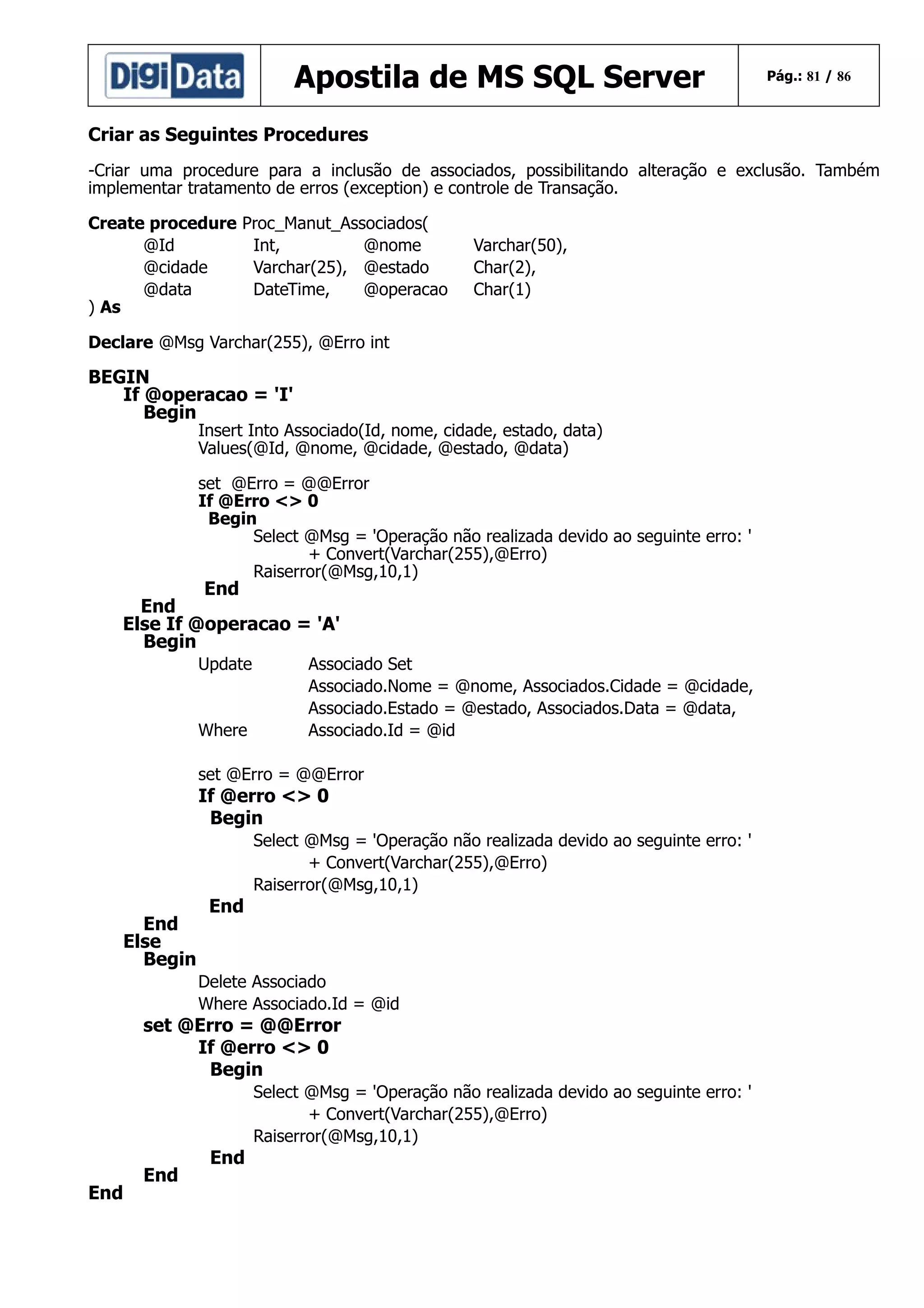 Apostila de MS SQL Server

Pág.: 81 / 86

Criar as Seguintes Procedures
-Criar uma procedure para a inclusão de associados, possibilitando alteração e exclusão. Também
implementar tratamento de erros (exception) e controle de Transação.
Create procedure
@Id
@cidade
@data
) As

Proc_Manut_Associados(
Int,
@nome
Varchar(25), @estado
DateTime,
@operacao

Varchar(50),
Char(2),
Char(1)

Declare @Msg Varchar(255), @Erro int

BEGIN
If @operacao = 'I'
Begin

Insert Into Associado(Id, nome, cidade, estado, data)
Values(@Id, @nome, @cidade, @estado, @data)
set @Erro = @@Error
If @Erro <> 0
Begin
Select @Msg = 'Operação não realizada devido ao seguinte erro: '
+ Convert(Varchar(255),@Erro)
Raiserror(@Msg,10,1)

End
End
Else If @operacao = 'A'
Begin
Update

Where

Associado Set
Associado.Nome = @nome, Associados.Cidade = @cidade,
Associado.Estado = @estado, Associados.Data = @data,
Associado.Id = @id

set @Erro = @@Error

If @erro <> 0
Begin

End
Else
Begin

End

Select @Msg = 'Operação não realizada devido ao seguinte erro: '
+ Convert(Varchar(255),@Erro)
Raiserror(@Msg,10,1)

Delete Associado
Where Associado.Id = @id

set @Erro = @@Error
If @erro <> 0
Begin

End

End

End

Select @Msg = 'Operação não realizada devido ao seguinte erro: '
+ Convert(Varchar(255),@Erro)
Raiserror(@Msg,10,1)

 