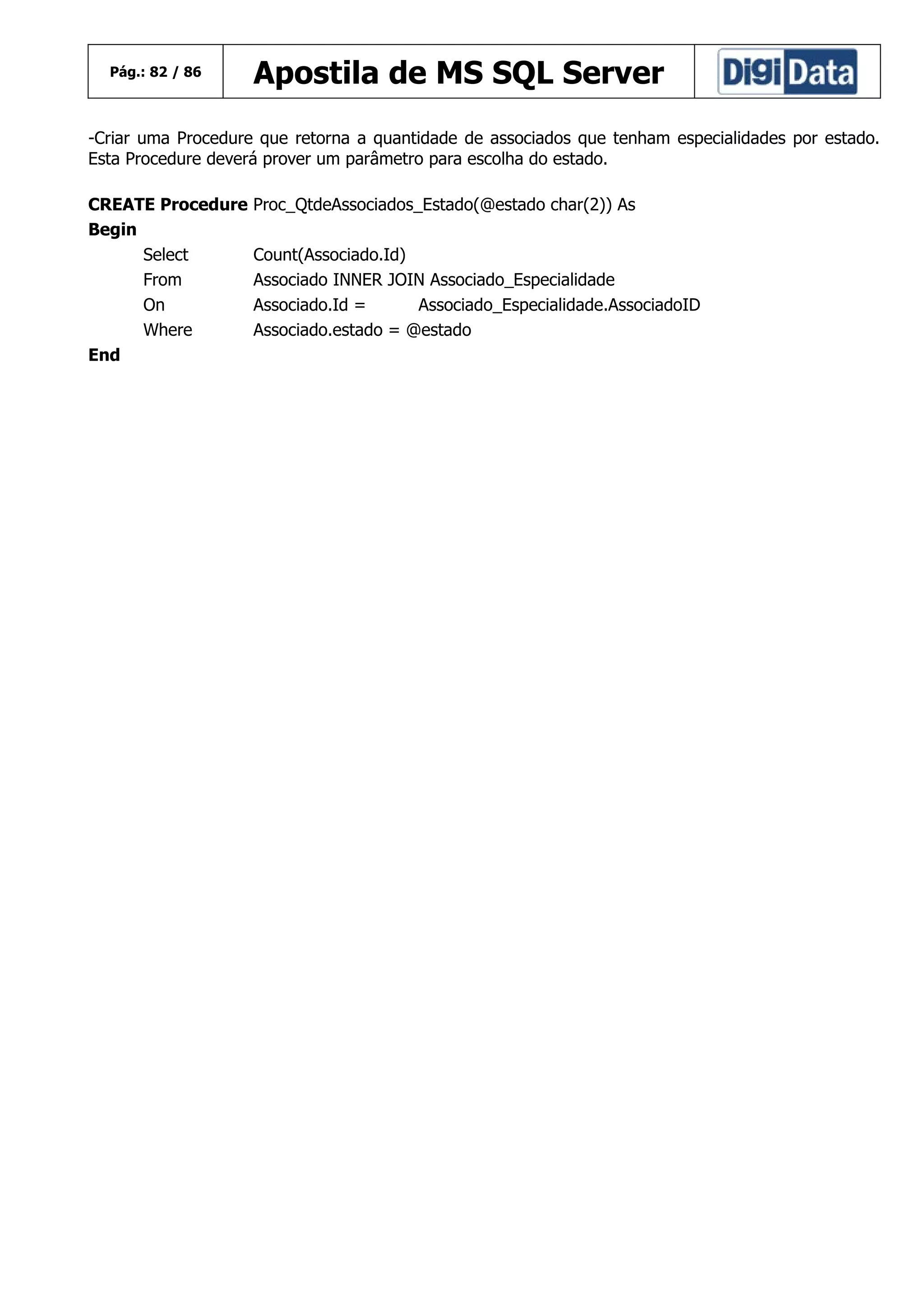 Pág.: 82 / 86

Apostila de MS SQL Server

-Criar uma Procedure que retorna a quantidade de associados que tenham especialidades por estado.
Esta Procedure deverá prover um parâmetro para escolha do estado.
CREATE Procedure
Begin
Select
From
On
Where
End

Proc_QtdeAssociados_Estado(@estado char(2)) As
Count(Associado.Id)
Associado INNER JOIN Associado_Especialidade
Associado.Id =
Associado_Especialidade.AssociadoID
Associado.estado = @estado

 