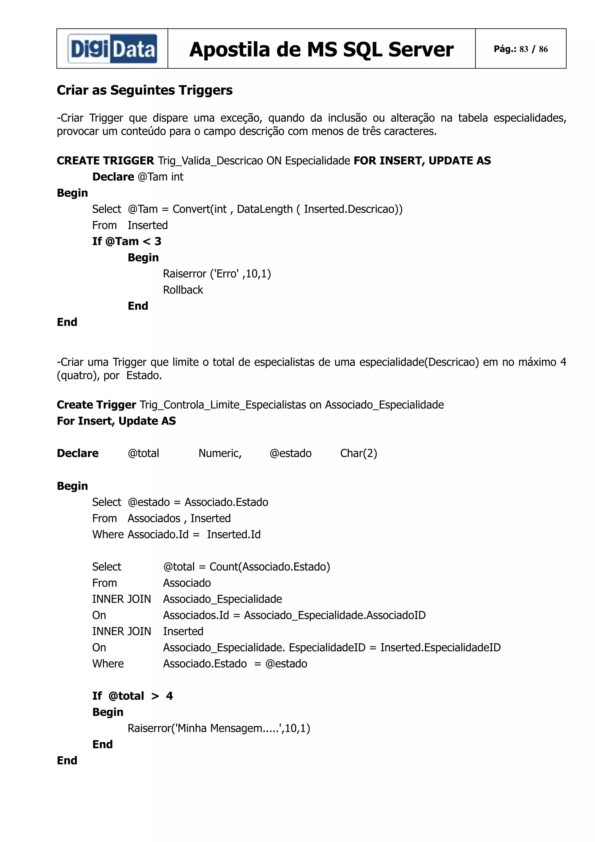 Apostila de MS SQL Server

Pág.: 83 / 86

Criar as Seguintes Triggers
-Criar Trigger que dispare uma exceção, quando da inclusão ou alteração na tabela especialidades,
provocar um conteúdo para o campo descrição com menos de três caracteres.
CREATE TRIGGER Trig_Valida_Descricao ON Especialidade FOR INSERT, UPDATE AS
Declare @Tam int
Begin
Select @Tam = Convert(int , DataLength ( Inserted.Descricao))
From Inserted
If @Tam < 3
Begin
Raiserror ('Erro' ,10,1)
Rollback
End
End
-Criar uma Trigger que limite o total de especialistas de uma especialidade(Descricao) em no máximo 4
(quatro), por Estado.
Create Trigger Trig_Controla_Limite_Especialistas on Associado_Especialidade
For Insert, Update AS
Declare

@total

Numeric,

@estado

Char(2)

Begin
Select @estado = Associado.Estado
From Associados , Inserted
Where Associado.Id = Inserted.Id
Select
From
INNER JOIN
On
INNER JOIN
On
Where

@total = Count(Associado.Estado)
Associado
Associado_Especialidade
Associados.Id = Associado_Especialidade.AssociadoID
Inserted
Associado_Especialidade. EspecialidadeID = Inserted.EspecialidadeID
Associado.Estado = @estado

If @total > 4
Begin
Raiserror('Minha Mensagem.....',10,1)
End
End

 