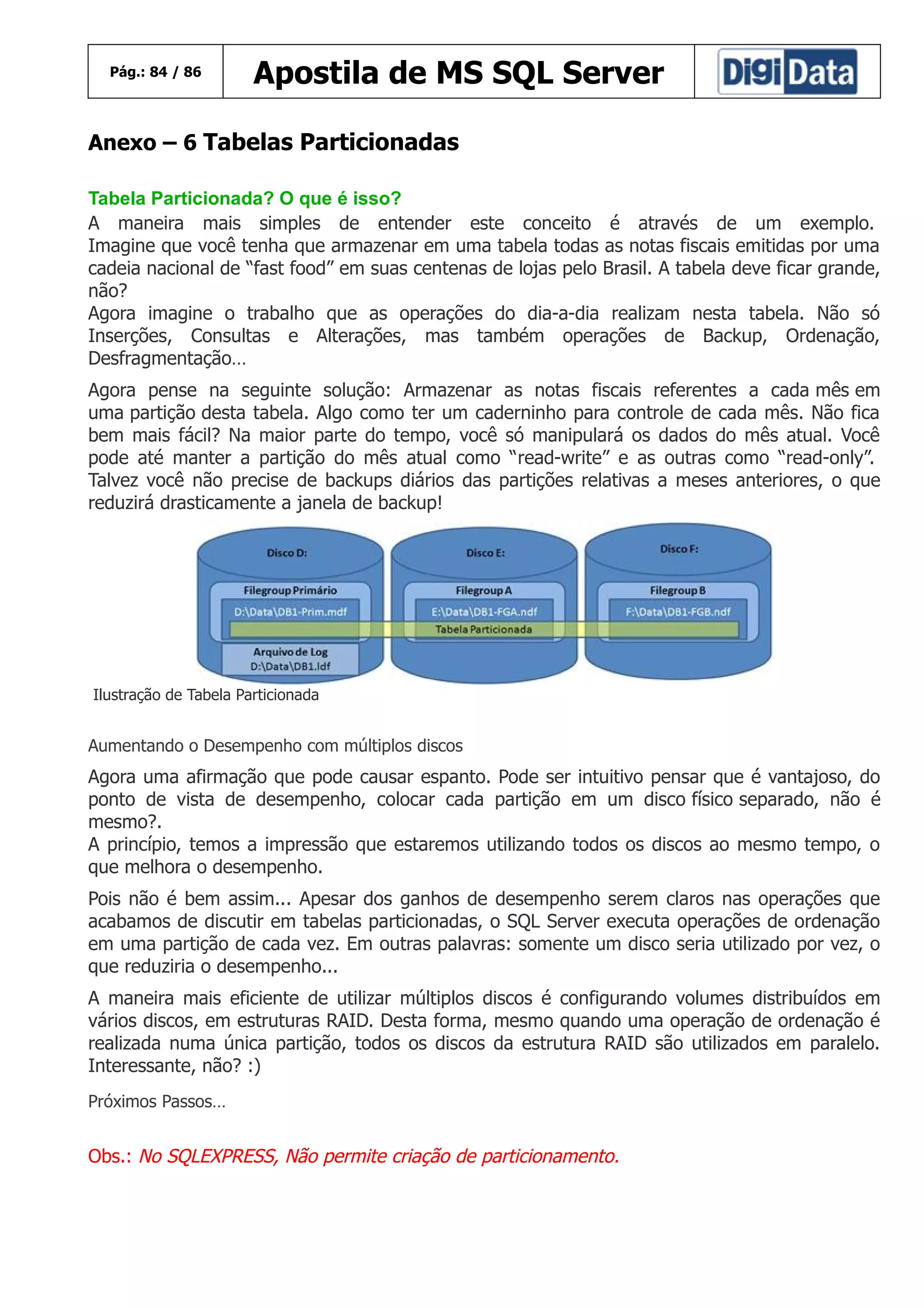 Pág.: 84 / 86

Apostila de MS SQL Server

Anexo – 6 Tabelas Particionadas
Tabela Particionada? O que é isso?
A maneira mais simples de entender este conceito é através de um exemplo.
Imagine que você tenha que armazenar em uma tabela todas as notas fiscais emitidas por uma
cadeia nacional de “fast food” em suas centenas de lojas pelo Brasil. A tabela deve ficar grande,
não?
Agora imagine o trabalho que as operações do dia-a-dia realizam nesta tabela. Não só
Inserções, Consultas e Alterações, mas também operações de Backup, Ordenação,
Desfragmentação…
Agora pense na seguinte solução: Armazenar as notas fiscais referentes a cada mês em
uma partição desta tabela. Algo como ter um caderninho para controle de cada mês. Não fica
bem mais fácil? Na maior parte do tempo, você só manipulará os dados do mês atual. Você
pode até manter a partição do mês atual como “read-write” e as outras como “read-only”.
Talvez você não precise de backups diários das partições relativas a meses anteriores, o que
reduzirá drasticamente a janela de backup!

Ilustração de Tabela Particionada

Aumentando o Desempenho com múltiplos discos

Agora uma afirmação que pode causar espanto. Pode ser intuitivo pensar que é vantajoso, do
ponto de vista de desempenho, colocar cada partição em um disco físico separado, não é
mesmo?.
A princípio, temos a impressão que estaremos utilizando todos os discos ao mesmo tempo, o
que melhora o desempenho.
Pois não é bem assim... Apesar dos ganhos de desempenho serem claros nas operações que
acabamos de discutir em tabelas particionadas, o SQL Server executa operações de ordenação
em uma partição de cada vez. Em outras palavras: somente um disco seria utilizado por vez, o
que reduziria o desempenho...
A maneira mais eficiente de utilizar múltiplos discos é configurando volumes distribuídos em
vários discos, em estruturas RAID. Desta forma, mesmo quando uma operação de ordenação é
realizada numa única partição, todos os discos da estrutura RAID são utilizados em paralelo.
Interessante, não? :)
Próximos Passos…

Obs.: No SQLEXPRESS, Não permite criação de particionamento.

 