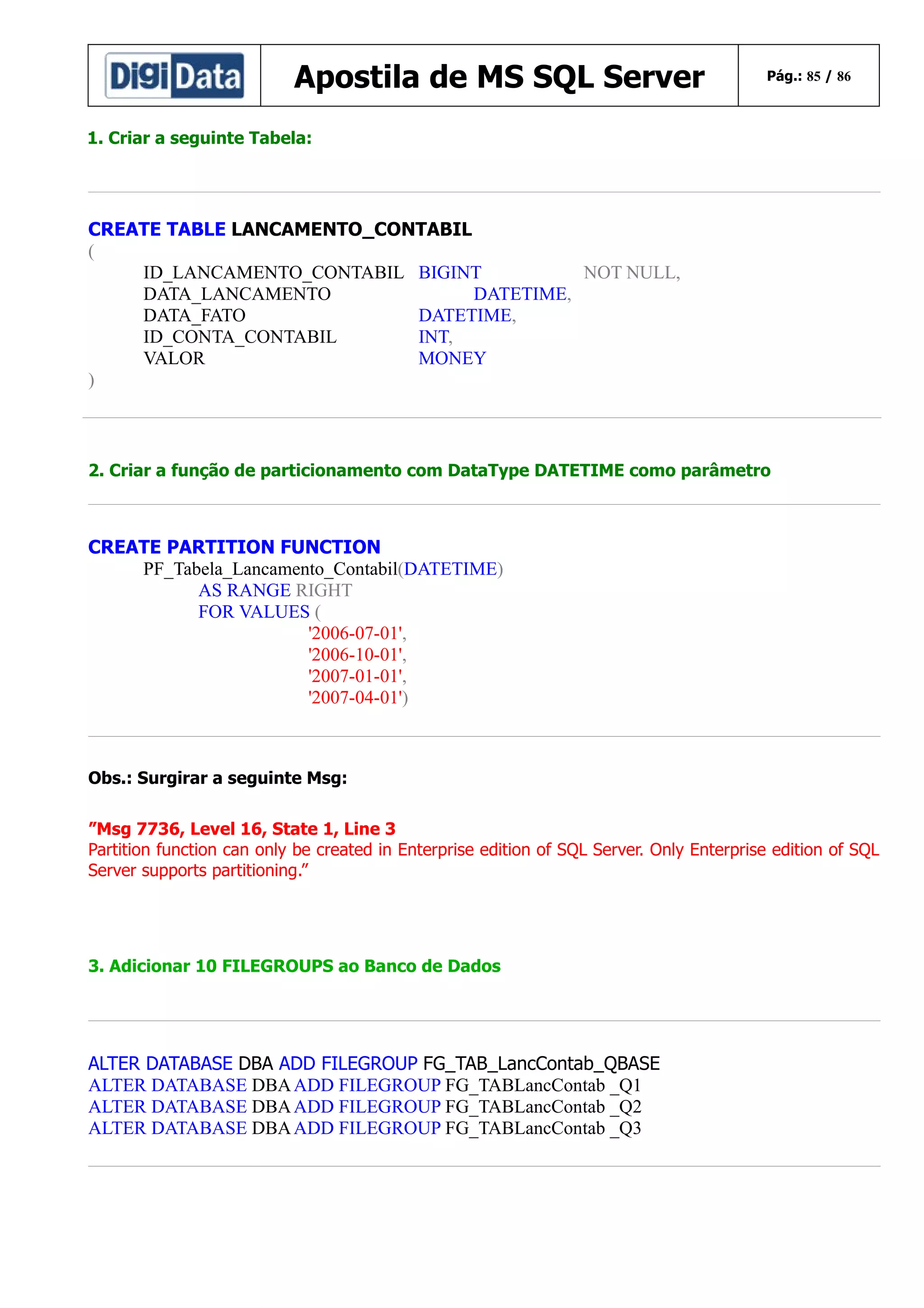 Apostila de MS SQL Server

Pág.: 85 / 86

1. Criar a seguinte Tabela:

CREATE TABLE LANCAMENTO_CONTABIL
(
ID_LANCAMENTO_CONTABIL BIGINT
NOT NULL,
DATA_LANCAMENTO
DATETIME,
DATA_FATO
DATETIME,
ID_CONTA_CONTABIL
INT,
VALOR
MONEY
)

2. Criar a função de particionamento com DataType DATETIME como parâmetro

CREATE PARTITION FUNCTION
PF_Tabela_Lancamento_Contabil(DATETIME)
AS RANGE RIGHT
FOR VALUES (
'2006-07-01',
'2006-10-01',
'2007-01-01',
'2007-04-01')

Obs.: Surgirar a seguinte Msg:
”Msg 7736, Level 16, State 1, Line 3
Partition function can only be created in Enterprise edition of SQL Server. Only Enterprise edition of SQL
Server supports partitioning.”

3. Adicionar 10 FILEGROUPS ao Banco de Dados

ALTER DATABASE DBA ADD FILEGROUP FG_TAB_LancContab_QBASE
ALTER DATABASE DBA ADD FILEGROUP FG_TABLancContab _Q1
ALTER DATABASE DBA ADD FILEGROUP FG_TABLancContab _Q2
ALTER DATABASE DBA ADD FILEGROUP FG_TABLancContab _Q3

 