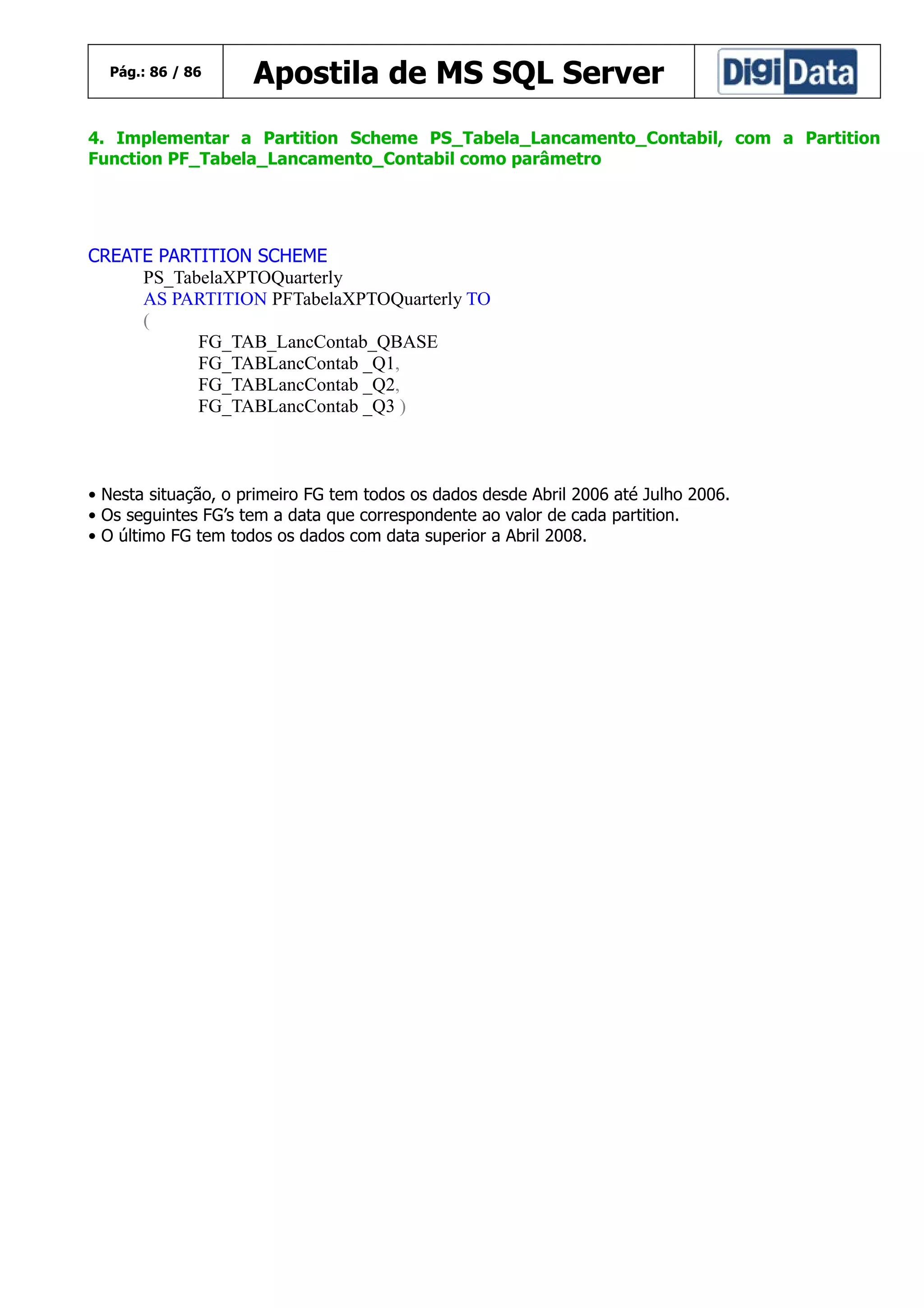 Pág.: 86 / 86

Apostila de MS SQL Server

4. Implementar a Partition Scheme PS_Tabela_Lancamento_Contabil, com a Partition
Function PF_Tabela_Lancamento_Contabil como parâmetro

CREATE PARTITION SCHEME
PS_TabelaXPTOQuarterly
AS PARTITION PFTabelaXPTOQuarterly TO
(
FG_TAB_LancContab_QBASE
FG_TABLancContab _Q1,
FG_TABLancContab _Q2,
FG_TABLancContab _Q3 )

• Nesta situação, o primeiro FG tem todos os dados desde Abril 2006 até Julho 2006.
• Os seguintes FG’s tem a data que correspondente ao valor de cada partition.
• O último FG tem todos os dados com data superior a Abril 2008.

 