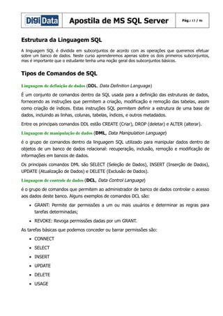 Apostila de MS SQL Server

Pág.: 13 / 86

Estrutura da Linguagem SQL
A linguagem SQL é dividida em subconjuntos de acordo com as operações que queremos efetuar
sobre um banco de dados. Neste curso aprenderemos apenas sobre os dois primeiros subconjuntos,
mas é importante que o estudante tenha uma noção geral dos subconjuntos básicos.

Tipos de Comandos de SQL
Linguagem de definição de dados (DDL, Data Definition Language)
É um conjunto de comandos dentro da SQL usada para a definição das estruturas de dados,
fornecendo as instruções que permitem a criação, modificação e remoção das tabelas, assim
como criação de índices. Estas instruções SQL permitem definir a estrutura de uma base de
dados, incluindo as linhas, colunas, tabelas, índices, e outros metadados.
Entre os principais comandos DDL estão CREATE (Criar), DROP (deletar) e ALTER (alterar).
Linguagem de manipulação de dados (DML, Data Manipulation Language)
é o grupo de comandos dentro da linguagem SQL utilizado para manipular dados dentro de
objetos de um banco de dados relacional: recuperação, inclusão, remoção e modificação de
informações em bancos de dados.
Os principais comandos DML são SELECT (Seleção de Dados), INSERT (Inserção de Dados),
UPDATE (Atualização de Dados) e DELETE (Exclusão de Dados).
Linguagem de controle de dados (DCL, Data Control Language)
é o grupo de comandos que permitem ao administrador de banco de dados controlar o acesso
aos dados deste banco. Alguns exemplos de comandos DCL são:
• GRANT: Permite dar permissões a um ou mais usuários e determinar as regras para

tarefas determinadas;
• REVOKE: Revoga permissões dadas por um GRANT.

As tarefas básicas que podemos conceder ou barrar permissões são:
• CONNECT
• SELECT
• INSERT
• UPDATE
• DELETE
• USAGE

 