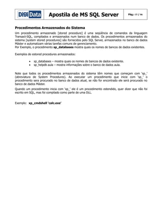 Apostila de MS SQL Server

Pág.: 15 / 86

Procedimentos Armazenados do Sistema
Um procedimento armazenado [stored procedure] é uma seqüência de comandos da linguagem
Transact-SQL, compilados e armazenados num banco de dados. Os procedimentos armazenados do
sistema [system stored procedures] são fornecidos pelo SQL Server, armazenados no banco de dados
Máster e automatizam várias tarefas comuns de gerenciamento.
Por Exemplo, o procedimento sp_databases mostra quais os nomes de bancos de dados existentes.
Exemplos de estored procedures armazenados:
•
•

sp_databases – mostra quais os nomes de bancos de dados existente.
sp_helpdb aula – mostra informações sobre o banco de dados aula.

Note que todos os procedimentos armazenados do sistema têm nomes que começam com ‘sp_’
(abreviatura de System Procedures). Ao executar um procedimento que inicie com ‘sp_’ o
procedimento sera procurado no banco de dados atual, se não for encontrado ele será procurado no
banco de dados Máster.
Quando um procedimento inicia com ‘xp_’ ele é um procedimento estendido, quer dizer que não foi
escrito em SQL, mas foi compilado como parte de uma DLL.
Exemplo: xp_cmdshell ‘calc.exe’

 