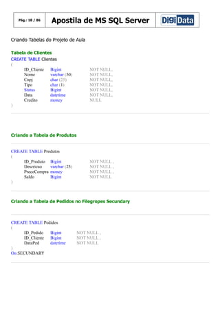 Pág.: 18 / 86

Apostila de MS SQL Server

Criando Tabelas do Projeto de Aula
Tabela de Clientes
CREATE TABLE Clientes
(
ID_Cliente Bigint
Nome
varchar (50)
Cnpj
char (25)
Tipo
char (1)
Status
Bigint
Data
datetime
Credito
money
)

NOT NULL,
NOT NULL,
NOT NULL,
NOT NULL,
NOT NULL,
NOT NULL,
NULL

Criando a Tabela de Produtos

CREATE TABLE Produtos
(
ID_Produto Bigint
Descricao
varchar (25)
PrecoCompra money
Saldo
Bigint
)

NOT NULL ,
NOT NULL ,
NOT NULL ,
NOT NULL

Criando a Tabela de Pedidos no Filegropes Secundary

CREATE TABLE Pedidos
(
ID_Pedido
Bigint
ID_Cliente Bigint
DataPed
datetime
)
On SECUNDARY

NOT NULL ,
NOT NULL ,
NOT NULL

 