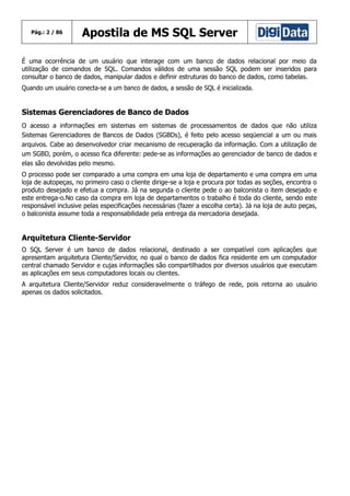 Pág.: 2 / 86

Apostila de MS SQL Server

É uma ocorrência de um usuário que interage com um banco de dados relacional por meio da
utilização de comandos de SQL. Comandos válidos de uma sessão SQL podem ser inseridos para
consultar o banco de dados, manipular dados e definir estruturas do banco de dados, como tabelas.
Quando um usuário conecta-se a um banco de dados, a sessão de SQL é inicializada.

Sistemas Gerenciadores de Banco de Dados
O acesso a informações em sistemas em sistemas de processamentos de dados que não utiliza
Sistemas Gerenciadores de Bancos de Dados (SGBDs), é feito pelo acesso seqüencial a um ou mais
arquivos. Cabe ao desenvolvedor criar mecanismo de recuperação da informação. Com a utilização de
um SGBD, porém, o acesso fica diferente: pede-se as informações ao gerenciador de banco de dados e
elas são devolvidas pelo mesmo.
O processo pode ser comparado a uma compra em uma loja de departamento e uma compra em uma
loja de autopeças, no primeiro caso o cliente dirige-se a loja e procura por todas as seções, encontra o
produto desejado e efetua a compra. Já na segunda o cliente pede o ao balconista o item desejado e
este entrega-o.No caso da compra em loja de departamentos o trabalho é toda do cliente, sendo este
responsável inclusive pelas especificações necessárias (fazer a escolha certa). Já na loja de auto peças,
o balconista assume toda a responsabilidade pela entrega da mercadoria desejada.

Arquitetura Cliente-Servidor
O SQL Server é um banco de dados relacional, destinado a ser compatível com aplicações que
apresentam arquitetura Cliente/Servidor, no qual o banco de dados fica residente em um computador
central chamado Servidor e cujas informações são compartilhados por diversos usuários que executam
as aplicações em seus computadores locais ou clientes.
A arquitetura Cliente/Servidor reduz consideravelmente o tráfego de rede, pois retorna ao usuário
apenas os dados solicitados.

 