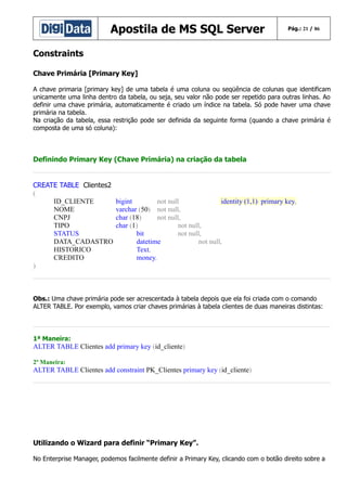 Apostila de MS SQL Server

Pág.: 21 / 86

Constraints
Chave Primária [Primary Key]
A chave primaria [primary key] de uma tabela é uma coluna ou seqüência de colunas que identificam
unicamente uma linha dentro da tabela, ou seja, seu valor não pode ser repetido para outras linhas. Ao
definir uma chave primária, automaticamente é criado um índice na tabela. Só pode haver uma chave
primária na tabela.
Na criação da tabela, essa restrição pode ser definida da seguinte forma (quando a chave primária é
composta de uma só coluna):

Definindo Primary Key (Chave Primária) na criação da tabela
CREATE TABLE Clientes2
(
ID_CLIENTE
NOME
CNPJ
TIPO
STATUS
DATA_CADASTRO
HISTORICO
CREDITO
)

bigint
not null
identity (1,1) primary key,
varchar (50) not null,
char (18)
not null,
char (1)
not null,
bit
not null,
datetime
not null,
Text,
money,

Obs.: Uma chave primária pode ser acrescentada à tabela depois que ela foi criada com o comando
ALTER TABLE. Por exemplo, vamos criar chaves primárias à tabela clientes de duas maneiras distintas:

1ª Maneira:

ALTER TABLE Clientes add primary key (id_cliente)
2ª Maneira:

ALTER TABLE Clientes add constraint PK_Clientes primary key (id_cliente)

Utilizando o Wizard para definir “Primary Key”.
No Enterprise Manager, podemos facilmente definir a Primary Key, clicando com o botão direito sobre a

 
