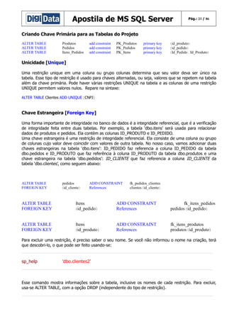 Apostila de MS SQL Server

Pág.: 23 / 86

Criando Chave Primária para as Tabelas do Projeto
ALTER TABLE
ALTER TABLE
ALTER TABLE

Produtos
Pedidos
Itens_Pedidos

add constraint
add constraint
add constraint

PK_Produtos
PK_Pedidos
PK_Itens

primary key
primary key
primary key

(id_produto)
(id_pedido)
(Id_Pedido , Id_Produto)

Unicidade [Unique]
Uma restrição unique em uma coluna ou grupo colunas determina que seu valor deva ser único na
tabela. Esse tipo de restrição é usado para chaves alternadas, ou seja, valores que se repetem na tabela
além da chave primária. Pode haver várias restrições UNIQUE na tabela e as colunas de uma restrição
UNIQUE permitem valores nulos. Repare na sintaxe:
ALTER TABLE Clientes ADD UNIQUE (CNPJ)

Chave Estrangeira [Foreign Key]
Uma forma importante de integridade no banco de dados é a integridade referencial, que é a verificação
de integridade feita entre duas tabelas. Por exemplo, a tabela ‘dbo.itens’ será usada para relacionar
dados de produtos e pedidos. Ela contém as colunas ID_PRODUTO e ID_PEDIDO.
Uma chave estrangeira é uma restrição de integridade referencial. Ela consiste de uma coluna ou grupo
de colunas cujo valor deve coincidir com valores de outra tabela. No nosso caso, vamos adicionar duas
chaves estrangeiras na tabela ‘dbo.itens’: ID_PEDIDO faz referencia a coluna ID_PEDIDO da tabela
dbo.pedidos e ID_PRODUTO que faz referência à coluna ID_PRODUTO da tabela dbo.produtos e uma
chave estrangeira na tabela ‘dbo.pedidos’: ID_CLIENTE que faz referencia a coluna ID_CLIENTE da
tabela ‘dbo.clientes’, como seguem abaixo:

ALTER TABLE
FOREIGN KEY

pedidos
(id_cliente)

ADD CONSTRAINT
References

fk_pedidos_clientes
clientes (id_cliente)

ALTER TABLE
FOREIGN KEY

Itens
(id_pedido)

ADD CONSTRAINT
References

fk_itens_pedidos
pedidos (id_pedido)

ALTER TABLE
FOREIGN KEY

Itens
(id_produto)

ADD CONSTRAINT
References

fk_itens_produtos
produtos (id_produto)

Para excluir uma restrição, é preciso saber o seu nome. Se você não informou o nome na criação, terá
que descobri-lo, o que pode ser feito usando-se:

sp_help

'dbo.clientes2'

Esse comando mostra informações sobre a tabela, inclusive os nomes de cada restrição. Para excluir,
usa-se ALTER TABLE, com a opção DROP (independente do tipo de restrição).

 