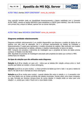 Pág.: 24 / 86

Apostila de MS SQL Server

ALTER TABLE clientes DROP CONSTRAINT nome_da_restrição

Uma restrição também pode ser desabilitada temporariamente e depois reabilitada com o comando
ALTER TABLE, usando as opções NOCHECK (para desabilitar) e CHECK (para habilitar). Isso não funciona
com primary key, unique ou default, apenas com as outras restrições.

ALTER TABLE itens NOCHECK CONSTRAINT nome_da_restrição
Diagrama entidade relacionamento
Diagrama entidade relacionamento é um modelo diagramático que descreve o modelo de dados de um
sistema com alto nível de abstração. Ele é a principal representação do Modelo de Entidades e
Relacionamentos. É usado para representar o modelo conceitual do negócio. Não confundir com modelo
relacional, que representam as tabelas, atributos e relações materializadas no banco de dados.
MER: Conjunto de conceitos e elementos de modelagem que o projetista de banco de dados precisa
conhecer. O Modelo é de Alto Nível.
DER: Resultado do processo de modelagem executado pelo projetista de dados que conhece o MER.
[editar]Tipos de relações
Os tipos de relações que são utilizadas neste diagrama:
Relação 1..1 (lê-se relação um para um) - indica que as tabelas têm relação unívoca entre si. Você
escolhe qual tabela vai receber a chave estrangeira;
Relação 1..n (lê-se um para muitos) - a chave primária da tabela que tem o lado 1 vai para a tabela do
lado N. No lado N ela é chamada de chave estrangeira;
Relação n..n (lê-se muitos para muitos) - quando tabelas têm entre si relação n..n, é necessário criar
uma nova tabela com as chaves primárias das tabelas envolvidas, ficando assim uma chave composta,
ou seja, formada por diversos campos-chave de outras tabelas. A relação então se reduz para uma
relação 1..n, sendo que o lado n ficará com a nova tabela criada.

 