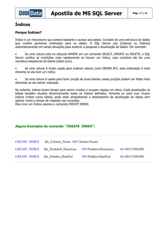 Apostila de MS SQL Server

Pág.: 27 / 86

Índices
Porque Índices?
Índice é um mecanismo que acelera bastante o acesso aos dados. Consiste de uma estrutura de dados
que contém ponteiros ordenados para os dados. O SQL Server usa [Indexes ou Índices]
automaticamente em varias situações para acelerar a pesquisa e atualização de dados. Por exemplo:
•
Se uma coluna esta na cláusula WHERE em um comando SELECT, UPDATE ou DELETE, o SQL
Server verifica as condições mais rapidamente se houver um índice, caso contrário ele faz uma
varredura seqüencial da tabela [table scan].
•
Se uma coluna é muito usada para ordenar valores (com ORDER BY), essa ordenação é mais
eficiente se ela tiver um índice.
•
Se uma coluna é usada para fazer junção de duas tabelas, essas junções podem ser feitas mais
eficientes se ela estiver indexada.
No entanto, índices levam tempo para serem criados e ocupam espaço em disco. Cada atualização na
tabela também atualiza dinamicamente todos os índices definidos. Portanto se você criar muitos
índices inúteis numa tabela, pode estar atrapalhando o desempenho da atualização de dados sem
agilizar muito o tempo de resposta nas consultas.
Para criar um Índice usamos o comando CREATE INDEX.

Alguns Exemplos do comando “CREATE INDEX”:

CREATE INDEX

Idx_Clientes_Nome ON Clientes(Nome)

CREATE INDEX

Idx_ProdutoS_Descricao

ON Produtos(Descricao)

On SECUNDARY

CREATE INDEX

Idx_Pedidos_DataPed

ON Pedidos(DataPed)

On SECUNDARY

 