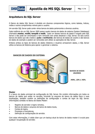 Apostila de MS SQL Server

Pág.: 3 / 86

Arquitetura do SQL Server
O Banco de dados SQL Server é dividido em diversos componentes lógicos, como tabelas, índices,
visões e outros componentes visíveis para o usuário.
Um servidor SQL Server pode conter vários bancos de dados pertencentes a diversos usuários.
Cada instância de um SQL Server 2005 possui quatro bancos de dados de sistema (System Databases)
chamados master, model, tempdb e msdb. Cada um desses bancos de dados é exigido pelo SQL
Server e não pode ser renomeado e nem removido sem antes desativar o SQL Server. Os dois outros
bancos de dados que são criados o pubs e northwind, são bancos de dados de usuário e são bancos
de dados de exemplo e podem ser removidos sem afetar as operações do SQL Server.
Embora ambos os tipos de bancos de dados (Sistema e Usuário) armazenem dados, o SQL Server
utiliza os bancos de Sistema para operar e gerenciar o sistema.

R

Master
É o banco de dados principal de configuração do SQL Server. Ele contém informações em todos os
bancos de dados que existe no servidor, incluindo os arquivos de banco de dados físico e suas
localizações, também contém as definições de configuração e contas de login do SQL Server.
Informações contidas no Banco de Dados Master:
•
•
•
•
•

Registro de servidor e logins remotos,
Bancos de dados e arquivos de banco de dados locais,
Contas de logins,
Processos e trancaduras,
Definição de configurações de servidor.

Com estas informações, é valido dizer que um backup atual do banco de dados master é crucial para
qualquer recuperação do servidor.

 