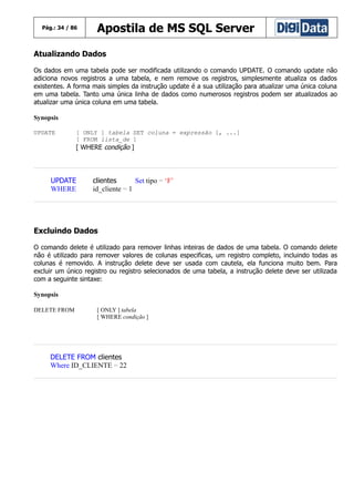 Pág.: 34 / 86

Apostila de MS SQL Server

Atualizando Dados
Os dados em uma tabela pode ser modificada utilizando o comando UPDATE. O comando update não
adiciona novos registros a uma tabela, e nem remove os registros, simplesmente atualiza os dados
existentes. A forma mais simples da instrução update é a sua utilização para atualizar uma única coluna
em uma tabela. Tanto uma única linha de dados como numerosos registros podem ser atualizados ao
atualizar uma única coluna em uma tabela.
Synopsis
UPDATE

[ ONLY ] tabela SET coluna = expressão [, ...]
[ FROM lista_de ]

[ WHERE condição ]

UPDATE
WHERE

clientes
Set tipo = ‘F’
id_cliente = 1

Excluindo Dados
O comando delete é utilizado para remover linhas inteiras de dados de uma tabela. O comando delete
não é utilizado para remover valores de colunas especificas, um registro completo, incluindo todas as
colunas é removido. A instrução delete deve ser usada com cautela, ela funciona muito bem. Para
excluir um único registro ou registro selecionados de uma tabela, a instrução delete deve ser utilizada
com a seguinte sintaxe:
Synopsis
DELETE FROM

[ ONLY ] tabela
[ WHERE condição ]

DELETE FROM clientes
Where ID_CLIENTE = 22

 