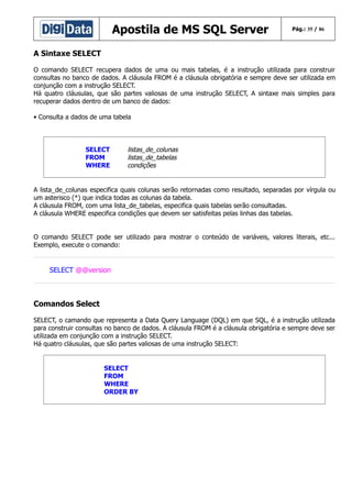Apostila de MS SQL Server

Pág.: 35 / 86

A Sintaxe SELECT
O comando SELECT recupera dados de uma ou mais tabelas, é a instrução utilizada para construir
consultas no banco de dados. A cláusula FROM é a cláusula obrigatória e sempre deve ser utilizada em
conjunção com a instrução SELECT.
Há quatro cláusulas, que são partes valiosas de uma instrução SELECT, A sintaxe mais simples para
recuperar dados dentro de um banco de dados:
• Consulta a dados de uma tabela

SELECT
FROM
WHERE

listas_de_colunas
listas_de_tabelas
condições

A lista_de_colunas especifica quais colunas serão retornadas como resultado, separadas por vírgula ou
um asterisco (*) que indica todas as colunas da tabela.
A cláusula FROM, com uma lista_de_tabelas, especifica quais tabelas serão consultadas.
A cláusula WHERE especifica condições que devem ser satisfeitas pelas linhas das tabelas.
O comando SELECT pode ser utilizado para mostrar o conteúdo de variáveis, valores literais, etc...
Exemplo, execute o comando:

SELECT @@version

Comandos Select
SELECT, o camando que representa a Data Query Language (DQL) em que SQL, é a instrução utilizada
para construir consultas no banco de dados. A cláusula FROM é a cláusula obrigatória e sempre deve ser
utilizada em conjunção com a instrução SELECT.
Há quatro cláusulas, que são partes valiosas de uma instrução SELECT:

SELECT
FROM
WHERE
ORDER BY

 