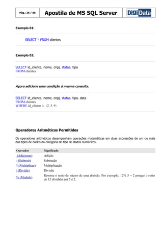 Pág.: 36 / 86

Apostila de MS SQL Server

Exemplo 01:

SELECT * FROM clientes

Exemplo 02:

SELECT id_cliente, nome, cnpj, status, tipo
FROM clientes

Agora adicione uma condição à mesma consulta.

SELECT id_cliente, nome, cnpj, status, tipo, data
FROM clientes
WHERE id_cliente in (2, 3, 9)

Operadores Aritméticos Permitidos
Os operadores aritméticos desempenham operações matemáticas em duas expressões de um ou mais
dos tipos de dados da categoria de tipo de dados numéricos.
Operador

Significado

(Adicionar)

Adição

- (Subtrair)

Subtração

* (Multiplicar)

Multiplicação

/ (Dividir)

Divisão

% (Modulo)

Retorna o resto de inteiro de uma divisão. Por exemplo, 12% 5 = 2 porque o resto
de 12 dividido por 5 é 2.

 