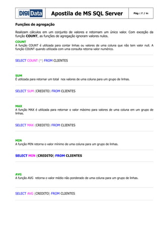 Apostila de MS SQL Server

Pág.: 37 / 86

Funções de agregação
Realizam cálculos em um conjunto de valores e retornam um único valor. Com exceção da
função COUNT, as funções de agregação ignoram valores nulos.
COUNT
A função COUNT é utilizada para contar linhas ou valores de uma coluna que não tem valor null. A
função COUNT quando utilizada com uma consulta retorna valor numérico.

SELECT COUNT (*) FROM CLIENTES

SUM
É utilizada para retornar um total nos valores de uma coluna para um grupo de linhas.

SELECT SUM (CREDITO) FROM CLIENTES

MAX
A função MAX é utilizada para retornar o valor máximo para valores de uma coluna em um grupo de
linhas.

SELECT MAX (CREDITO) FROM CLIENTES

MIN
A função MIN retorna o valor mínimo de uma coluna para um grupo de linhas.

SELECT MIN (CREDITO) FROM CLIENTES

AVG
A função AVG retorna o valor médio não ponderado de uma coluna para um grupo de linhas.

SELECT AVG (CREDITO) FROM CLIENTES

 
