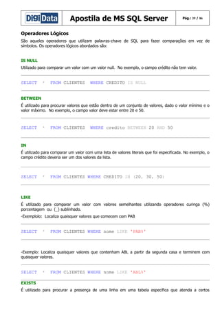 Apostila de MS SQL Server

Pág.: 39 / 86

Operadores Lógicos
São aqueles operadores que utilizam palavras-chave de SQL para fazer comparações em vez de
símbolos. Os operadores lógicos abordados são:
IS NULL
Utilizado para comparar um valor com um valor null. No exemplo, o campo crédito não tem valor.

SELECT

*

FROM CLIENTES

WHERE CREDITO IS NULL

BETWEEN
É utilizado para procurar valores que estão dentro de um conjunto de valores, dado o valor mínimo e o
valor máximo. No exemplo, o campo valor deve estar entre 20 e 50.

SELECT

*

FROM CLIENTES

WHERE credito BETWEEN 20 AND 50

IN
É utilizado para comparar um valor com uma lista de valores literais que foi especificada. No exemplo, o
campo crédito deveria ser um dos valores da lista.

SELECT

*

FROM CLIENTES WHERE CREDITO IN (20, 30, 50)

LIKE
É utilizado para comparar um valor com valores semelhantes utilizando operadores curinga (%)
porcentagem ou (_) sublinhado.
-Exemplolo: Localiza quaisquer valores que comecem com PAB

SELECT

*

FROM CLIENTES WHERE nome LIKE 'PAB%'

-Exemplo: Localiza quaisquer valores que contenham ABL a partir da segunda casa e terminem com
quaisquer valores.

SELECT

*

FROM CLIENTES WHERE nome LIKE 'ABL%'

EXISTS
É utilizado para procurar a presença de uma linha em uma tabela específica que atenda a certos

 