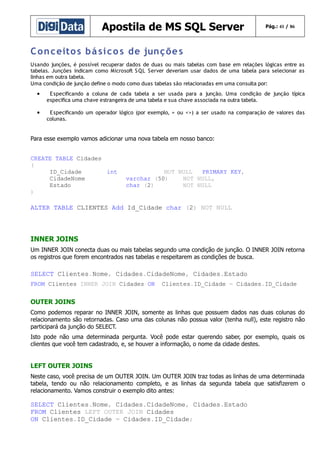 Apostila de MS SQL Server

Pág.: 41 / 86

C o n c eito s b á si c o s de jun ç õe s
Usando junções, é possível recuperar dados de duas ou mais tabelas com base em relações lógicas entre as
tabelas. Junções indicam como Microsoft S QL Server deveriam usar dados de uma tabela para selecionar as
linhas em outra tabela.
Uma condição de junção define o modo como duas tabelas são relacionadas em uma consulta por:

•

E specificando a coluna de cada tabela a ser usada para a junção. Uma condição de junção típica
especifica uma chave estrangeira de uma tabela e sua chave associada na outra tabela.

•

E specificando um operador lógico (por exemplo, = ou <>) a ser usado na comparação de valores das
colunas.

Para esse exemplo vamos adicionar uma nova tabela em nosso banco:
CREATE TABLE Cidades
(
ID_Cidade
int
CidadeNome
Estado
)

NOT NULL
PRIMARY KEY,
varchar (50)
NOT NULL,
char (2)
NOT NULL

ALTER TABLE CLIENTES Add Id_Cidade char (2) NOT NULL

INNER JOINS
Um INNER JOIN conecta duas ou mais tabelas segundo uma condição de junção. O INNER JOIN retorna
os registros que forem encontrados nas tabelas e respeitarem as condições de busca.

SELECT Clientes.Nome, Cidades.CidadeNome, Cidades.Estado
FROM Clientes INNER JOIN Cidades ON

Clientes.ID_Cidade = Cidades.ID_Cidade

OUTER JOINS
Como podemos reparar no INNER JOIN, somente as linhas que possuem dados nas duas colunas do
relacionamento são retornadas. Caso uma das colunas não possua valor (tenha null), este registro não
participará da junção do SELECT.
Isto pode não uma determinada pergunta. Você pode estar querendo saber, por exemplo, quais os
clientes que você tem cadastrado, e, se houver a informação, o nome da cidade destes.

LEFT OUTER JOINS
Neste caso, você precisa de um OUTER JOIN. Um OUTER JOIN traz todas as linhas de uma determinada
tabela, tendo ou não relacionamento completo, e as linhas da segunda tabela que satisfizerem o
relacionamento. Vamos construir o exemplo dito antes:

SELECT Clientes.Nome, Cidades.CidadeNome, Cidades.Estado
FROM Clientes LEFT OUTER JOIN Cidades
ON Clientes.ID_Cidade = Cidades.ID_Cidade;

 