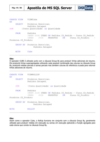 Pág.: 44 / 86

CREATE VIEW
AS
SELECT

Apostila de MS SQL Server

VIEWCube

Produtos.Descricao,
Pedidos.Dataped,
(Itens.Quantidade) as Quantidade

SUM
FROM

Pedidos
INNER JOIN ITENS ON Pedidos.ID_Pedido = Itens.ID_Pedido
INNER
JOIN
PRODUTOS
ON
Itens.ID_Produto
=
Produtos.ID_Produto
GROUP BY

Produtos.Descricao,
Pedidos.Dataped

WITH

Cube

Obs:
O operador CUBE é utilizado junto com a cláusula Group By para produzir linhas adicionais de resumo.
Ele produzirá linhas superagregadas utilizando cada possível combinação das colunas na cláusula Group
By, produzirá médias parciais e somas parciais mas também colunas de referência cruzada para retornar
linhas adicionais de resumo.

CREATE VIEW
AS
SELECT
SUM

VIEWROLLUP
Produtos.Descricao,
Pedidos.Dataped,
(Itens.Quantidade) as Quantidade

FROM

Pedidos
INNER JOIN ITENS ON Pedidos.ID_Pedido = Itens.ID_Pedido
INNER
JOIN
PRODUTOS
ON
Itens.ID_Produto
=
Produtos.ID_Produto
GROUP BY
WITH

Produtos.Descricao,
Pedidos.Dataped
ROLLUP

Obs:
Assim como o operador Cube, o RollUp funciona em conjunto com a cláusula Group By, geralmente
utilizado para produzir médias em execução ou somas em execução aplicando a função agregada para
cada coluna que consta na cláusula Group By.

 