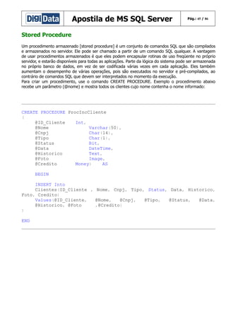 Apostila de MS SQL Server

Pág.: 45 / 86

Stored Procedure
Um procedimento armazenado [stored procedure] é um conjunto de comandos SQL que são compilados
e armazenados no servidor. Ele pode ser chamado a partir de um comando SQL qualquer. A vantagem
de usar procedimentos armazenados é que eles podem encapsular rotinas de uso freqüente no próprio
servidor, e estarão disponíveis para todas as aplicações. Parte da lógica do sistema pode ser armazenada
no próprio banco de dados, em vez de ser codificada várias vezes em cada aplicação. Eles também
aumentam o desempenho de várias operações, pois são executados no servidor e pré-compilados, ao
contrário de comandos SQL que devem ser interpretados no momento da execução.
Para criar um procedimento, use o comando CREATE PROCEDURE. Exemplo o procedimento abaixo
recebe um parâmetro (@nome) e mostra todos os clientes cujo nome contenha o nome informado:

CREATE PROCEDURE ProcIncCliente
(
@ID_Cliente
Int,
@Nome
Varchar(50),
@Cnpj
Char(14),
@Tipo
Char(1),
@Status
Bit,
@Data
DateTime,
@Historico
Text,
@Foto
Image,
@Credito
Money)
AS
BEGIN
INSERT Into
Clientes(ID_Cliente , Nome, Cnpj, Tipo, Status, Data, Historico,
Foto, Credito)
Values(@ID_Cliente,
@Nome,
@Cnpj,
@Tipo,
@Status,
@Data,
@Historico, @Foto
,@Credito)
)
END

 