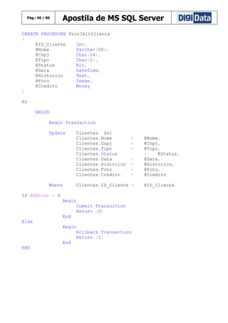 Pág.: 46 / 86

Apostila de MS SQL Server

CREATE PROCEDURE ProcIAltCliente
(
@ID_Cliente
Int,
@Nome
Varchar(50),
@Cnpj
Char(14),
@Tipo
Char(1),
@Status
Bit,
@Data
DateTime,
@Historico
Text,
@Foto
Image,
@Credito
Money
)
AS
BEGIN
Begin Transaction
Update

Where

Clientes Set
Clientes.Nome
Clientes.Cnpj
Clientes.Tipo
Clientes.Status
Clientes.Data
Clientes.Historico
Clientes.Foto
Clientes.Credito

=
=
=
=
=
=
=

Clientes.ID_Cliente =

If @@Error = 0
Begin
Commit Transaction
Return (0)
End
Else
Begin
Rollback Transaction
Return (1)
End
END

@Nome,
@Cnpj,
@Tipo,
=
@Status,
@Data,
@Historico,
@Foto,
@Credito
@ID_Cliente

 