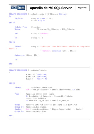 Apostila de MS SQL Server

Pág.: 47 / 86

CREATE PROCEDURE ProcExcCliente(@ID_Cliente Bigint)
As
Declare
@Msg Varchar (255),
@Erro Bigint
BEGIN
Delete From
Where

Clientes
Clientes.ID_Cliente = @ID_Cliente

set

@Erro = @@Error

If

@Erro <> 0

BEGIN
Select
erro: '

@Msg = 'Operação

Não Realizada devido ao seguinte

+ Convert (Varchar (255), @Erro)
Raiserror (@Msg, 10, 1)
END
END
CREATE PROCEDURE ProcVendaProduto
(
@DataIni DateTime,
@DataFim DateTime,
@Valor
Money) As
BEGIN
Select
From

Produtos INNER JOIN Itens
On Produtos.ID_Produto = Itens.ID_Produto
INNER JOIN Pedidos
On Pedidos.ID_Pedido = Itens.ID_Pedido

Where
Group By
Having
Order By
END

Produtos.Descricao,
Sum(Itens.Quantidade * Itens.Precovenda) As Total

Pedidos.DataPed BetWeen @DataIni And @DataFim
Produtos.Descricao
Sum(Itens.Quantidade * Itens.Precovenda) > @Valor
Produtos.Descricao

 