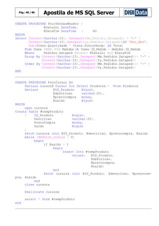 Pág.: 48 / 86

Apostila de MS SQL Server

CREATE PROCEDURE ProcVendasMesAno (
@DataIni DateTime,
@DataFim DateTime
)
AS
BEGIN
Select Convert(Varchar(15), Datepart(mm,Pedidos.Dataped)) + '-' +
Convert(Varchar(15),Datepart(yy,Pedidos.Dataped))AS 'Ano_Mes',
Sum(Itens.Quantidade * Itens.Precovenda) AS Total
From Itens INNER JOIN Pedidos On Itens.ID_Pedido = Pedidos.ID_Pedido
Where
Pedidos.Dataped Between @Dataini And @DataFim
Group By Convert(Varchar(15),Datepart(Mm,Pedidos.Dataped))+ '-' +
Convert(Varchar(15),Datepart(Yy,Pedidos.Dataped))
Order By Convert(Varchar(15),Datepart(Mm,Pedidos.Dataped))+ '-' +
Convert(Varchar(15),Datepart(Yy,Pedidos.Dataped))
END
CREATE PROCEDURE ProcCursor AS
Declare cursorX Cursor for Select Produtos.* From Produtos
Declare
@ID_Produto
Bigint,
@descricao
varchar(25),
@precocompra
money,
@saldo
Bigint
BEGIN
open cursorx
Create Table #tempProduto
(
ID_Produto
Bigint,
Descricao
varchar(25),
PrecoCompra
money,
Saldo
Bigint
)
fetch cursorx into @ID_Produto, @descricao, @precocompra, @saldo
while (@@fetch_status = 0)
begin
if @saldo > 1
begin
Insert Into #tempProduto
values(
@ID_Produto,
@descricao,
@precocompra,
@saldo)
end
fetch cursorx into @ID_Produto, @descricao, @precocompra, @saldo
end
close cursorx
Deallocate cursorx
select * from #tempProduto
end

 