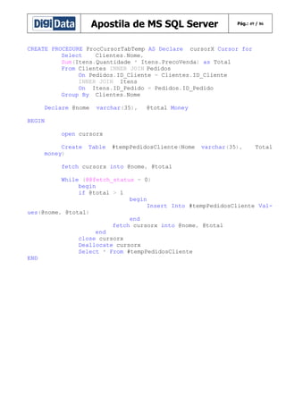 Apostila de MS SQL Server

Pág.: 49 / 86

CREATE PROCEDURE ProcCursorTabTemp AS Declare cursorX Cursor for
Select
Clientes.Nome,
Sum(Itens.Quantidade * Itens.PrecoVenda) as Total
From Clientes INNER JOIN Pedidos
On Pedidos.ID_Cliente = Clientes.ID_Cliente
INNER JOIN Itens
On Itens.ID_Pedido = Pedidos.ID_Pedido
Group By Clientes.Nome
Declare @nome

varchar(35),

@total Money

BEGIN
open cursorx
Create
money)

Table

#tempPedidosCliente(Nome

varchar(35),

Total

fetch cursorx into @nome, @total
While (@@fetch_status = 0)
begin
if @total > 1
begin
Insert Into #tempPedidosCliente Values(@nome, @total)
end
fetch cursorx into @nome, @total
end
close cursorx
Deallocate cursorx
Select * From #tempPedidosCliente
END

 