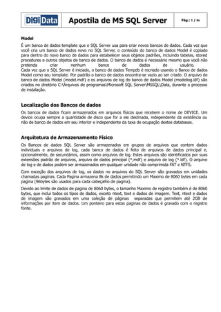 Apostila de MS SQL Server

Pág.: 5 / 86

Model
É um banco de dados template que o SQL Server usa para criar novos bancos de dados. Cada vez que
você cria um banco de dados novo no SQL Server, o conteúdo do banco de dados Model é copiado
para dentro do novo banco de dados para estabelecer seus objetos padrões, incluindo tabelas, stored
procedures e outros objetos de banco de dados. O banco de dados é necessário mesmo que você não
pretenda
criar
nenhum
banco
de
dados
de
usuário.
Cada vez que o SQL Server é iniciado, o banco de dados Tempdb é recriado usando o Banco de dados
Model como seu template. Por padrão o banco de dados encontra-se vazio ao ser criado. O arquivo de
banco de dados Model (model.mdf) e os arquivos de log do banco de dados Model (modellog.ldf) são
criados no diretório C:Arquivos de programasMicrosoft SQL ServerMSSQLData, durante o processo
de instalação.

Localização dos Bancos de dados
Os bancos de dados ficam armazenados em arquivos físicos que recebem o nome de DEVICE. Um
device ocupa sempre a quantidade de disco que for a ele destinada, independente da existência ou
não de banco de dados em seu interior e independente da taxa de ocupação destes databases.

Arquitetura de Armazenamento Físico
Os Bancos de dados SQL Server são armazenados em grupos de arquivos que contem dados
individuais e arquivos de log, cada banco de dados é feito de arquivos de dados principal e,
opcionalmente, de secundários, assim como arquivos de log. Estes arquivos são identificados por suas
extensões padrão de arquivos, arquivo de dados principal (*,mdf) e arquivo de log (*.ldf). O arquivo
de log e de dados podem ser armazenados em qualquer unidade não comprimida FAT e NTFS.
Com exceção dos arquivos de log, os dados no arquivos do SQL Server são gravados em unidades
chamadas paginas. Cada Pagina armazena 8k de dados permitindo um Maximo de 8060 bytes em cada
pagina (96bytes são usados para cada cabeçalho de pagina).
Devido ao limite de dados de pagina de 8060 bytes, o tamanho Maximo de registro também é de 8060
bytes, que inclui todos os tipos de dados, exceto ntext, text e dados de imagem. Text, ntext e dados
de imagem são gravados em uma coleção de páginas separadas que permitem até 2GB de
informações por item de dados. Um ponteiro para estas paginas de dados é gravado com o registro
fonte.

 