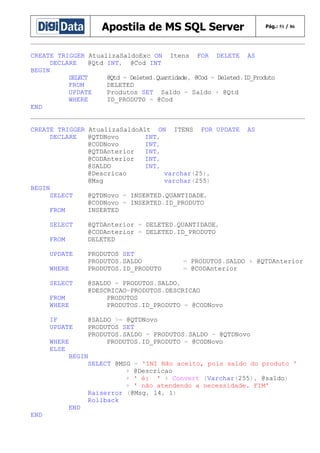 Apostila de MS SQL Server

Pág.: 51 / 86

CREATE TRIGGER AtualizaSaldoExc ON Itens FOR DELETE AS
DECLARE
@Qtd INT, @Cod INT
BEGIN
SELECT
@Qtd = Deleted.Quantidade, @Cod = Deleted.ID_Produto
FROM
DELETED
UPDATE
Produtos SET Saldo = Saldo + @Qtd
WHERE
ID_PRODUTO = @Cod
END
CREATE TRIGGER AtualizaSaldoAlt ON ITENS FOR UPDATE
DECLARE
@QTDNovo
INT,
@CODNovo
INT,
@QTDAnterior
INT,
@CODAnterior
INT,
@SALDO
INT,
@Descricao
varchar(25),
@Msg
varchar(255)
BEGIN
SELECT
@QTDNovo = INSERTED.QUANTIDADE,
@CODNovo = INSERTED.ID_PRODUTO
FROM
INSERTED
SELECT
FROM
UPDATE
WHERE
SELECT
FROM
WHERE
IF
UPDATE

AS

@QTDAnterior = DELETED.QUANTIDADE,
@CODAnterior = DELETED.ID_PRODUTO
DELETED
PRODUTOS SET
PRODUTOS.SALDO
PRODUTOS.ID_PRODUTO

= PRODUTOS.SALDO + @QTDAnterior
= @CODAnterior

@SALDO = PRODUTOS.SALDO,
@DESCRICAO=PRODUTOS.DESCRICAO
PRODUTOS
PRODUTOS.ID_PRODUTO = @CODNovo
@SALDO >= @QTDNovo
PRODUTOS SET
PRODUTOS.SALDO = PRODUTOS.SALDO - @QTDNovo
PRODUTOS.ID_PRODUTO = @CODNovo

WHERE
ELSE
BEGIN
SELECT @MSG = 'INI Não aceito, pois saldo do produto '
+ @Descricao
+ ' é: ' + Convert (Varchar(255), @saldo)
+ ' não atendendo a necessidade. FIM'
Raiserror (@Msg, 14, 1)
Rollback
END
END

 