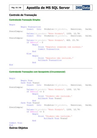 Pág.: 52 / 86

Apostila de MS SQL Server

Controle de Transação
Controlando Transação Simples
Begin
Begin Transaction
Insert
Into
Produtos(Id_produto,
Descricao,
PrecoCompra)
Values(Id_produto 'Novo Produto', 1200, 12.78)
Insert
Into
Produtos(Id_produto,
Descricao,
PrecoCompra)
Values(Id_produto 'Novo Produto', 400, 23.78)
If @@Error = 0
Begin
Print 'Registro inserido com sucesso.'
Commit Transaction
End
Else
Begin
Print 'Registro não incluído.'
Rollback Transaction
End
End

Saldo,
Saldo,

Controlando Transações com Savepoints (Circunstancial)
Begin
Begin Tran
Save Tran Trans1
Insert
Into
Produtos(Id_produto,
Descricao,
PrecoCompra)
Values(Id_produto 'Novo Produto', 1200, 12.78)
If @@Error <> 0
Begin
Print 'Produto não incluído.'
Rollback Tran Trans1
End
Save Tran Trans2
Insert
Into
Produtos(Id_produto,
Descricao,
PrecoCompra)
Values(Id_produto 'Novo Produto', 1200, 12.78)
If @@Error <> 0
Begin
Print 'Produto não incluído.'
Rollback Tran Trans2
End
Commit Tran
End

Outros Objetos

Saldo,

Saldo,

 