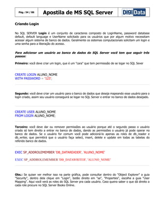 Pág.: 54 / 86

Apostila de MS SQL Server

Criando Login
No SQL SERVER Login é um conjunto de caracteres composto de LoginName, password database
default, default language e UserName solicitado para os usuários que por algum motivo necessitam
acessar algum sistema de banco de dados. Geralmente os sistemas computacionais solicitam um login e
uma senha para a liberação do acesso.

Para adicionar um usuário ao banco de dados do SQL Server você tem que seguir três
passos:
Primeiro: você deve criar um login, que é um "cara" que tem permisssão de se logar no SQL Sever

CREATE LOGIN ALUNO_NOME
WITH PASSWORD = '123';

Segundo: você deve criar um usuário para o banco de dados que deseja mapeando esse usuário para o
login criado, assim seu usuário conseguirá se logar no SQL Server e entrar no banco de dados desejado.

CREATE USER ALUNO_NOME
FROM LOGIN ALUNO_NOME;
Terceiro: você deve dar ou remover permissões ao usuário porque até o segundo passo o usuário
criado só tem direito a entrar no banco de dados, dando as permissões o usuário já pode operar no
banco de dados. Se o usuário for comum você pode adicioná-lo apenas as roles de db_reader e
db_writer, que permitirá que o usuário faça select, insert, delete e update em todas as tabelas do
referido banco de dados.

EXEC SP_ADDROLEMEMBER 'DB_DATAREADER', 'ALUNO_NOME'
EXEC SP_ADDROLEMEMBER 'DB_DATAWRITER', 'ALUNO_NOME'

Obs.: Se quiser ver melhor isso na parte gráfica, pode consultar dentro do "Object Explorer" a guia
"Security", dentro dela clique em "Login", botão direito em "sa", "Properties", escolha a guia "User
Mapping". Aqui você verá as roles do SQL Server pra cada usuário. Caso queira saber o que dá direito a
cada role procure no SQL Server Books Online.

 