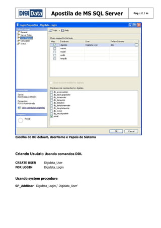 Apostila de MS SQL Server

Escolha do BD default, UserName e Papeis de Sistema

Criando Usuário Usando comandos DDL
CREATE USER

Digidata_User

FOR LOGIN

Digidata_Login

Usando system procedure
SP_AddUser ' Digidata_Login',' Digidata_User'

Pág.: 57 / 86

 