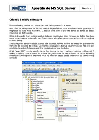 Apostila de MS SQL Server

Pág.: 65 / 86

Criando BackUp e Restore
Fazer um backup consiste em copiar o banco de dados para um local seguro.
Uma cópia de backup deve ser feita na medida do possível em outra máquina da rede, para uma fita
magnética ou outro meio magnético. O backup copia tudo o que esta dentro do banco de dados,
incluindo o log de transação.
O log de transação é um registro serial de todas as modificações feitas no banco de dados. Esse log é
usado no processo de restauração para fazer todas as alterações que ocorrem no banco de dados desde
o ultimo backup.
A restauração do banco de dados, quando bem sucedida, retorna o banco ao estado em que estava no
momento da execução do backup. Se durante a execução de backup alguam transação não tiver sido
concluída,ela será desfeita para garantir a consistência da base de dados.
O SQL Server 2005 permite a confecção de dois tipos de backup: o backup completo e o diferencial. O
backup completo, como o nome diz, é uma fotografia exata de todo o banco de dados. O backup
diferencial é uma cópia das alterações feitas no banco de dados, desde a realização do ultimo backup
completo.

 