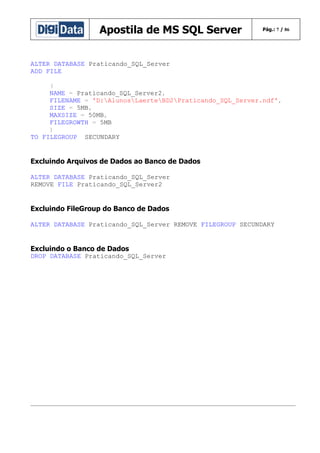 Apostila de MS SQL Server

Pág.: 7 / 86

ALTER DATABASE Praticando_SQL_Server
ADD FILE
(
NAME = Praticando_SQL_Server2,
FILENAME = 'D:AlunosLaerteBD2Praticando_SQL_Server.ndf',
SIZE = 5MB,
MAXSIZE = 50MB,
FILEGROWTH = 5MB
)
TO FILEGROUP SECUNDARY

Excluindo Arquivos de Dados ao Banco de Dados
ALTER DATABASE Praticando_SQL_Server
REMOVE FILE Praticando_SQL_Server2

Excluindo FileGroup do Banco de Dados
ALTER DATABASE Praticando_SQL_Server REMOVE FILEGROUP SECUNDARY

Excluindo o Banco de Dados
DROP DATABASE Praticando_SQL_Server

 