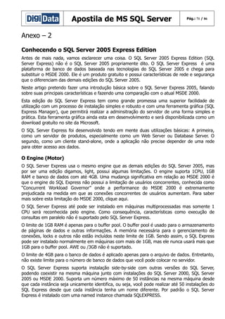 Apostila de MS SQL Server

Pág.: 71 / 86

Anexo – 2
Conhecendo o SQL Server 2005 Express Edition
Antes de mais nada, vamos esclarecer uma coisa. O SQL Server 2005 Express Edition (SQL
Server Express) não é o SQL Server 2005 propriamente dito. O SQL Server Express é uma
plataforma de banco de dados baseada nas tecnologias do SQL Server 2005 e chega para
substituir o MSDE 2000. Ele é um produto gratuito e possui características de rede e segurança
que o diferenciam das demais edições do SQL Server 2005.
Neste artigo pretendo fazer uma introdução básica sobre o SQL Server Express 2005, falando
sobre suas principais características e fazendo uma comparação com o atual MSDE 2000.
Esta edição do SQL Server Express tem como grande promessa uma superior facilidade de
utilização com um processo de instalação simples e robusto e com uma ferramenta gráfica (SQL
Express Manager), que permitirá realizar a adminsitração do servidor de uma forma simples e
prática. Esta ferramenta gráfica ainda esta em desenvolvimento e será disponibilizada como um
download gratuíto no site da Microsoft.
O SQL Server Express foi desenvolvido tendo em mente duas utilizações básicas: A primeira,
como um servidor de produtos, especialmente como um Web Server ou Database Server. O
segundo, como um cliente stand-alone, onde a aplicação não precise depender de uma rede
para obter acesso aos dados.

O Engine (Motor)
O SQL Server Express usa o mesmo engine que as demais edições do SQL Server 2005, mas
por ser uma edição digamos, light, possui algumas limitações. O engine suporta 1CPU, 1GB
RAM e banco de dados com até 4GB. Uma mudança significativa em relação ao MSDE 2000 é
que o engine do SQL Express não possui a limitação de usuários concorrentes, conhecida como
“Concurrent Workload Governor” onde a performance do MSDE 2000 é extremamente
prejudicada na medida em que as conexões concorrentes de usuários aumentam. Para saber
mais sobre esta limitação do MSDE 2000, clique aqui.
O SQL Server Express até pode ser instalado em máquinas multiprocessadas mas somente 1
CPU será reconhecida pelo engine. Como consequência, características como execução de
consultas em paralelo não é suportado pelo SQL Server Express.
O limite de 1GB RAM é apenas para o buffer pool. O buffer pool é usado para o armazenamento
de páginas de dados e outras informações. A memória necessária para o gerenciamento de
conexões, locks e outros não estão incluídos neste limite de 1GB. Sendo assim, o SQL Express
pode ser instalado normalmente em máquinas com mais de 1GB, mas ele nunca usará mais que
1GB para o buffer pool. AWE ou /3GB não é suportado.
O limite de 4GB para o banco de dados é aplicado apenas para o arquivo de dados. Entretanto,
não existe limite para o número de banco de dados que você pode colocar no servidor.
O SQL Server Express suporta instalação side-by-side com outras versões do SQL Server,
podendo coexistir na mesma máquina junto com instalações do SQL Server 2000, SQL Server
2005 ou MSDE 2000. Suporta um número máximo de 50 instâncias na mesma máquina desde
que cada instância seja unicamente identifica, ou seja, você pode realizar até 50 instalações do
SQL Express desde que cada instância tenha um nome diferente. Por padrão o SQL Server
Express é instalado com uma named instance chamada SQLEXPRESS.

 