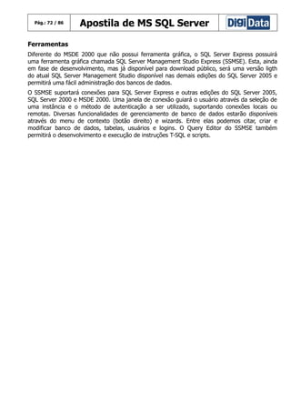 Pág.: 72 / 86

Apostila de MS SQL Server

Ferramentas
Diferente do MSDE 2000 que não possui ferramenta gráfica, o SQL Server Express possuirá
uma ferramenta gráfica chamada SQL Server Management Studio Express (SSMSE). Esta, ainda
em fase de desenvolvimento, mas já disponível para download público, será uma versão ligth
do atual SQL Server Management Studio disponível nas demais edições do SQL Server 2005 e
permitirá uma fácil administração dos bancos de dados.
O SSMSE suportará conexões para SQL Server Express e outras edições do SQL Server 2005,
SQL Server 2000 e MSDE 2000. Uma janela de conexão guiará o usuário através da seleção de
uma instância e o método de autenticação a ser utilizado, suportando conexões locais ou
remotas. Diversas funcionalidades de gerenciamento de banco de dados estarão disponíveis
através do menu de contexto (botão direito) e wizards. Entre elas podemos citar, criar e
modificar banco de dados, tabelas, usuários e logins. O Query Editor do SSMSE também
permitirá o desenvolvimento e execução de instruções T-SQL e scripts.

 